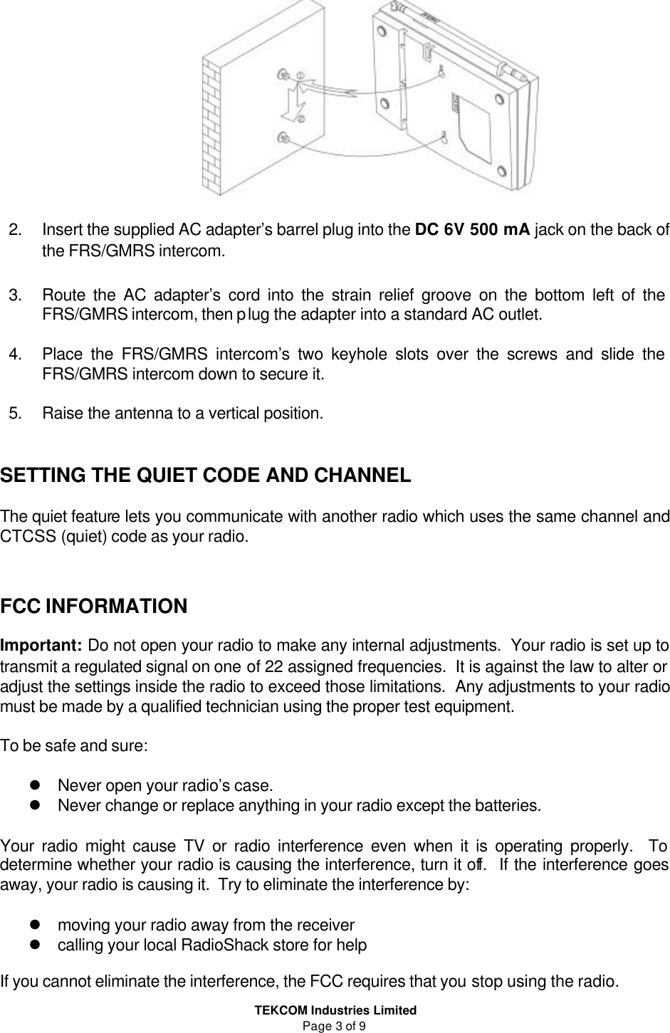  TEKCOM Industries Limited Page 3 of 9   2. Insert the supplied AC adapter’s barrel plug into the DC 6V 500 mA jack on the back of the FRS/GMRS intercom.    3. Route the AC adapter’s cord into the strain relief groove on the bottom left of the FRS/GMRS intercom, then plug the adapter into a standard AC outlet.  4. Place the FRS/GMRS intercom’s two keyhole slots over the screws and slide the FRS/GMRS intercom down to secure it.  5. Raise the antenna to a vertical position.   SETTING THE QUIET CODE AND CHANNEL  The quiet feature lets you communicate with another radio which uses the same channel and CTCSS (quiet) code as your radio.     FCC INFORMATION  Important: Do not open your radio to make any internal adjustments.  Your radio is set up to transmit a regulated signal on one of 22 assigned frequencies.  It is against the law to alter or adjust the settings inside the radio to exceed those limitations.  Any adjustments to your radio must be made by a qualified technician using the proper test equipment.  To be safe and sure:  l Never open your radio’s case. l Never change or replace anything in your radio except the batteries.  Your radio might cause TV or radio interference even when it is operating properly.  To determine whether your radio is causing the interference, turn it off.  If the interference goes away, your radio is causing it.  Try to eliminate the interference by:  l moving your radio away from the receiver l calling your local RadioShack store for help  If you cannot eliminate the interference, the FCC requires that you stop using the radio. 