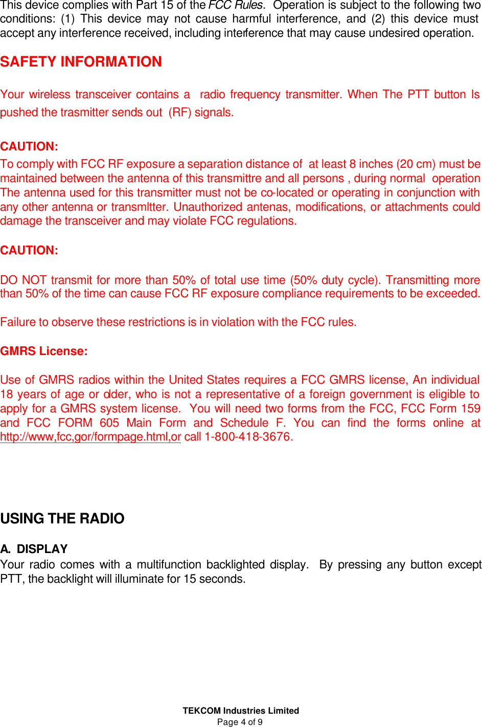  TEKCOM Industries Limited Page 4 of 9  This device complies with Part 15 of the FCC Rules.  Operation is subject to the following two conditions: (1) This device may not cause harmful interference, and (2) this device must accept any interference received, including interference that may cause undesired operation.  SAFETY INFORMATION  Your wireless transceiver contains a  radio frequency transmitter. When The PTT button Is pushed the trasmitter sends out  (RF) signals.   CAUTION: To comply with FCC RF exposure a separation distance of  at least 8 inches (20 cm) must be maintained between the antenna of this transmittre and all persons , during normal  operation The antenna used for this transmitter must not be co-located or operating in conjunction with any other antenna or transmltter. Unauthorized antenas, modifications, or attachments could damage the transceiver and may violate FCC regulations.  CAUTION:  DO NOT transmit for more than 50% of total use time (50% duty cycle). Transmitting more than 50% of the time can cause FCC RF exposure compliance requirements to be exceeded.  Failure to observe these restrictions is in violation with the FCC rules.  GMRS License:  Use of GMRS radios within the United States requires a FCC GMRS license, An individual 18 years of age or older, who is not a representative of a foreign government is eligible to apply for a GMRS system license.  You will need two forms from the FCC, FCC Form 159 and FCC FORM 605 Main Form and Schedule F. You can find the forms online at http://www,fcc,gor/formpage.html,or call 1-800-418-3676.     USING THE RADIO  A. DISPLAY Your radio comes with a multifunction backlighted display.  By pressing any button except PTT, the backlight will illuminate for 15 seconds.  