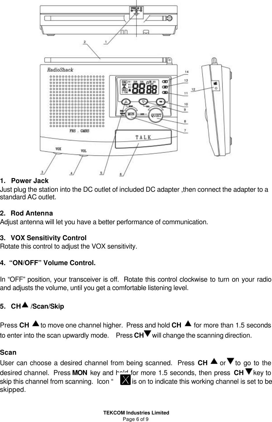  TEKCOM Industries Limited Page 6 of 9  1.   Power Jack  Just plug the station into the DC outlet of included DC adapter ,then connect the adapter to a standard AC outlet.  2.   Rod Antenna Adjust antenna will let you have a better performance of communication.  3.   VOX Sensitivity Control Rotate this control to adjust the VOX sensitivity.  4.  “ON/OFF” Volume Control.  In “OFF” position, your transceiver is off.  Rotate this control clockwise to turn on your radio and adjusts the volume, until you get a comfortable listening level.     5.   CH  /Scan/Skip  Press CH  to move one channel higher.  Press and hold CH  for more than 1.5 seconds to enter into the scan upwardly mode.    Press CH will change the scanning direction.  Scan   User can choose a desired channel from being scanned.  Press CH  or  to go to the desired channel.  Press MON key and hold for more 1.5 seconds, then press CH key to skip this channel from scanning.  Icon “       ”  is on to indicate this working channel is set to be skipped.   