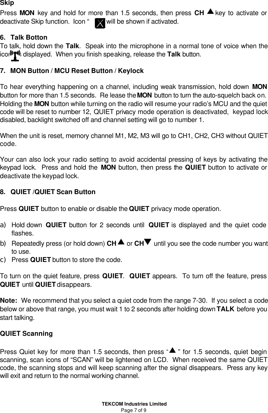  TEKCOM Industries Limited Page 7 of 9 Skip Press MON key and hold for more than 1.5 seconds, then press CH  key to activate or deactivate Skip function.  Icon “        ” will be shown if activated.  6.   Talk Botton To talk, hold down the Talk.  Speak into the microphone in a normal tone of voice when the        icons is displayed.  When you finish speaking, release the Talk button.  7.   MON Button / MCU Reset Button / Keylock   To hear everything happening on a channel, including weak transmission, hold down MON button for more than 1.5 seconds.  Re lease the MON button to turn the auto-squelch back on.  Holding the MON button while turning on the radio will resume your radio’s MCU and the quiet code will be reset to number 12, QUIET privacy mode operation is deactivated,  keypad lock disabled, backlight switched off and channel setting will go to number 1.     When the unit is reset, memory channel M1, M2, M3 will go to CH1, CH2, CH3 without QUIET code.  Your can also lock your radio setting to avoid accidental pressing of keys by activating the keypad lock.  Press and hold the MON button, then press the QUIET button to activate or deactivate the keypad lock.  8.   QUIET /QUIET Scan Button  Press QUIET button to enable or disable the QUIET privacy mode operation.  ａ）　Hold down  QUIET button for 2 seconds until  QUIET is displayed and the quiet code flashes.   ｂ）　Repeatedly press (or hold down) CH  or CH  until you see the code number you want to use. ｃ）　Press QUIET button to store the code.  To turn on the quiet feature, press QUIET.  QUIET appears.  To turn off the feature, press QUIET until QUIET disappears.  Note:  We recommend that you select a quiet code from the range 7-30.  If you select a code below or above that range, you must wait 1 to 2 seconds after holding down TALK before you start talking.   QUIET Scanning  Press Quiet key for more than 1.5 seconds, then press “  ” for 1.5 seconds, quiet begin scanning, scan icons of “SCAN” will be lightened on LCD.  When received the same QUIET code, the scanning stops and will keep scanning after the signal disappears.  Press any key will exit and return to the normal working channel.     
