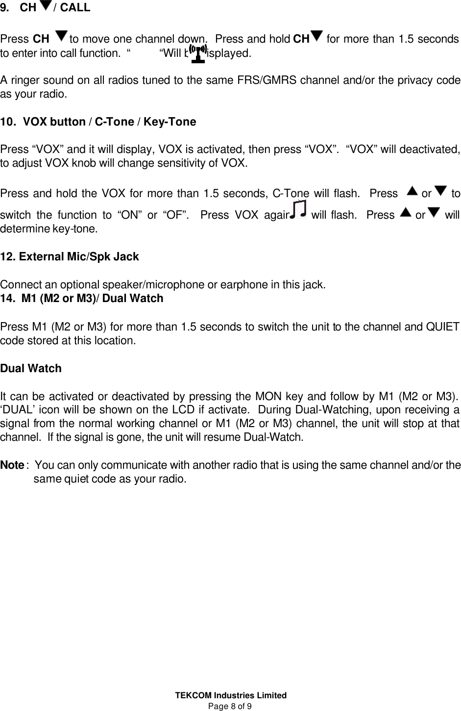  TEKCOM Industries Limited Page 8 of 9 9.  CH  / CALL   Press CH   to move one channel down.  Press and hold CH  for more than 1.5 seconds to enter into call function.  “          “Will be displayed.  A ringer sound on all radios tuned to the same FRS/GMRS channel and/or the privacy code as your radio.    10.   VOX button / C-Tone / Key-Tone   Press “VOX” and it will display, VOX is activated, then press “VOX”.  “VOX” will deactivated, to adjust VOX knob will change sensitivity of VOX.  Press and hold the VOX for more than 1.5 seconds, C-Tone will flash.  Press    or   to switch the function to “ON” or “OF”.  Press VOX again  will flash.  Press   or   will determine key-tone.  12. External Mic/Spk Jack  Connect an optional speaker/microphone or earphone in this jack. 14.  M1 (M2 or M3)/ Dual Watch  Press M1 (M2 or M3) for more than 1.5 seconds to switch the unit to the channel and QUIET code stored at this location.    Dual Watch  It can be activated or deactivated by pressing the MON key and follow by M1 (M2 or M3).  ‘DUAL’ icon will be shown on the LCD if activate.  During Dual-Watching, upon receiving a signal from the normal working channel or M1 (M2 or M3) channel, the unit will stop at that channel.  If the signal is gone, the unit will resume Dual-Watch.    Note:  You can only communicate with another radio that is using the same channel and/or the  same quiet code as your radio.                
