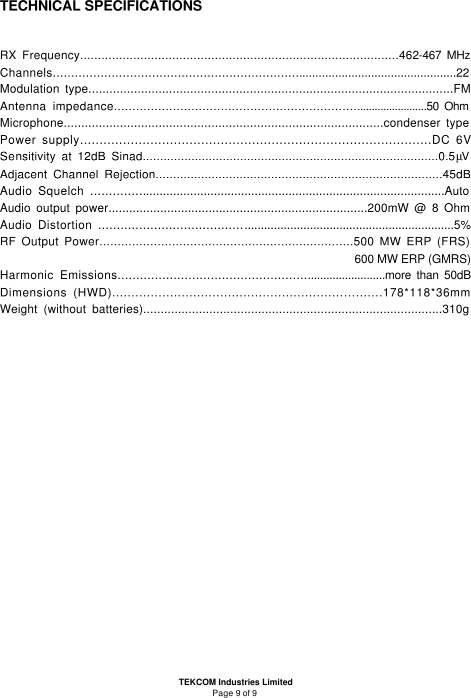  TEKCOM Industries Limited Page 9 of 9   TECHNICAL SPECIFICATIONS   RX Frequency..........................................................................................462-467 MHz Channels...................................................................................................................22 Modulation type........................................................................................................FM Antenna impedance..........................................................................................50 Ohm Microphone...........................................................................................condenser type Power supply..........................................................................................DC 6V Sensitivity at 12dB Sinad.....................................................................................0.5µV Adjacent Channel Rejection..................................................................................45dB Audio Squelch .......................................................................................................Auto Audio output power...........................................................................200mW @ 8 Ohm Audio Distortion .......................................................................................................5% RF Output Power......................................................................500 MW ERP (FRS) 600 MW ERP (GMRS) Harmonic Emissions............................................................................more than 50dB Dimensions (HWD)............................................................….......178*118*36mm Weight (without batteries)......................................................................................310g                     