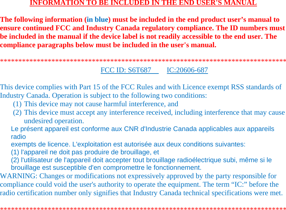    INFORMATION TO BE INCLUDED IN THE END USER'S MANUAL   The following information (in blue) must be included in the end product user&rsquo;s manual to ensure continued FCC and Industry Canada regulatory compliance. The ID numbers must be included in the manual if the device label is not readily accessible to the end user. The compliance paragraphs below must be included in the user's manual.  ****************************************************************************** FCC ID: S6T687     IC:20606-687   This device complies with Part 15 of the FCC Rules and with Licence exempt RSS standards of Industry Canada. Operation is subject to the following two conditions: (1) This device may not cause harmful interference, and (2) This device must accept any interference received, including interference that may cause undesired operation. Le pr&eacute;sent appareil est conforme aux CNR d'Industrie Canada applicables aux appareils radio exempts de licence. L'exploitation est autoris&eacute;e aux deux conditions suivantes: (1) l'appareil ne doit pas produire de brouillage, et (2) l'utilisateur de l'appareil doit accepter tout brouillage radio&eacute;lectrique subi, m&ecirc;me si le brouillage est susceptible d'en compromettre le fonctionnement. WARNING: Changes or modifications not expressively approved by the party responsible for compliance could void the user's authority to operate the equipment. The term &ldquo;IC:&rdquo; before the radio certification number only signifies that Industry Canada technical specifications were met.  ****************************************************************************** 