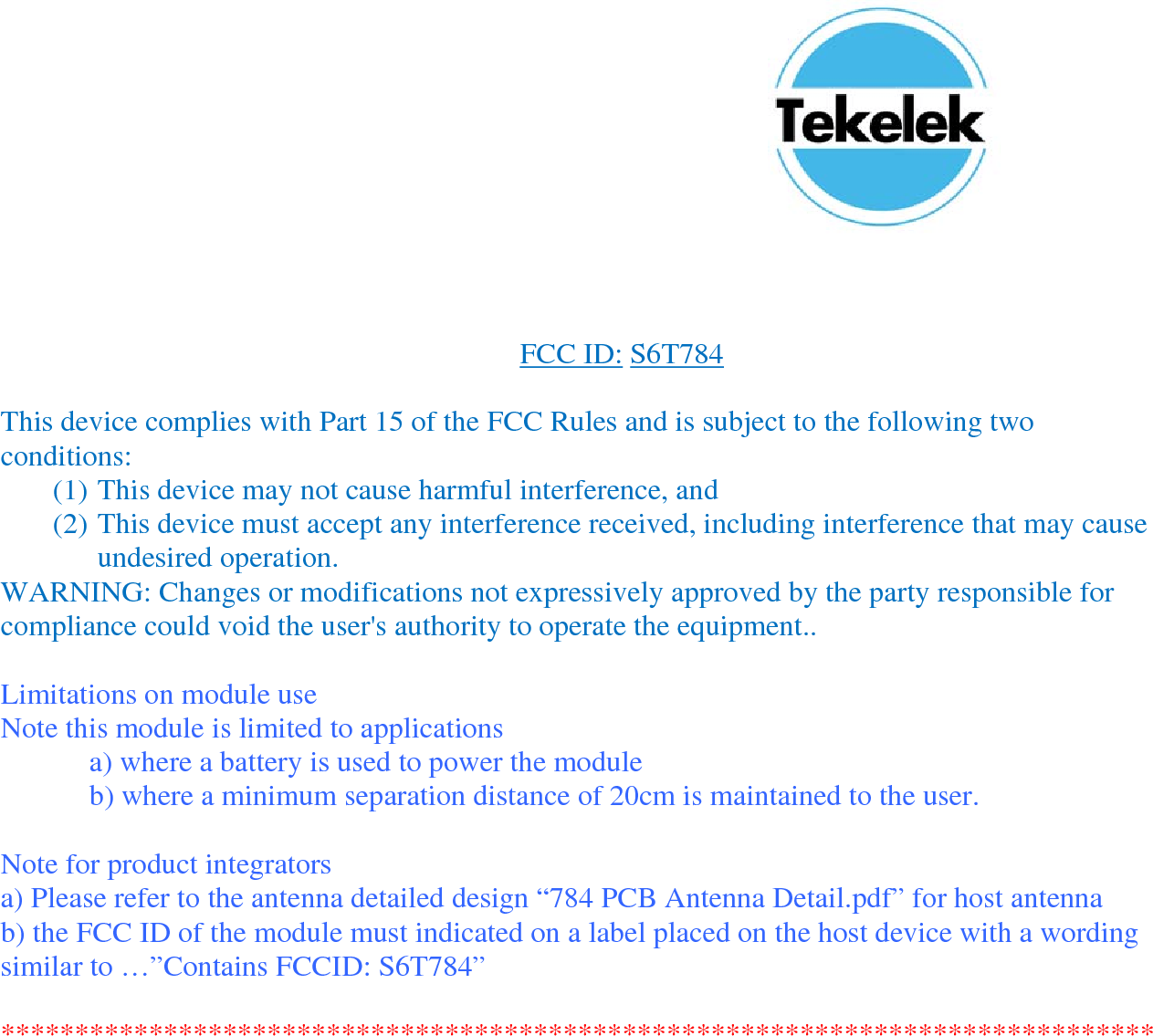 FCC ID: S6T784 This device complies with Part 15 of the FCC Rules and is subject to the following two conditions: (1) This device may not cause harmful interference, and (2) This device must accept any interference received, including interference that may cause undesired operation. WARNING: Changes or modifications not expressively approved by the party responsible for compliance could void the user's authority to operate the equipment.. Limitations on module use Note this module is limited to applications a) where a battery is used to power the module b) where a minimum separation distance of 20cm is maintained to the user. Note for product integrators a) Please refer to the antenna detailed design “784 PCB Antenna Detail.pdf” for host antenna b) the FCC ID of the module must indicated on a label placed on the host device with a wording similar to …”Contains FCCID: S6T784” ******************************************************************************