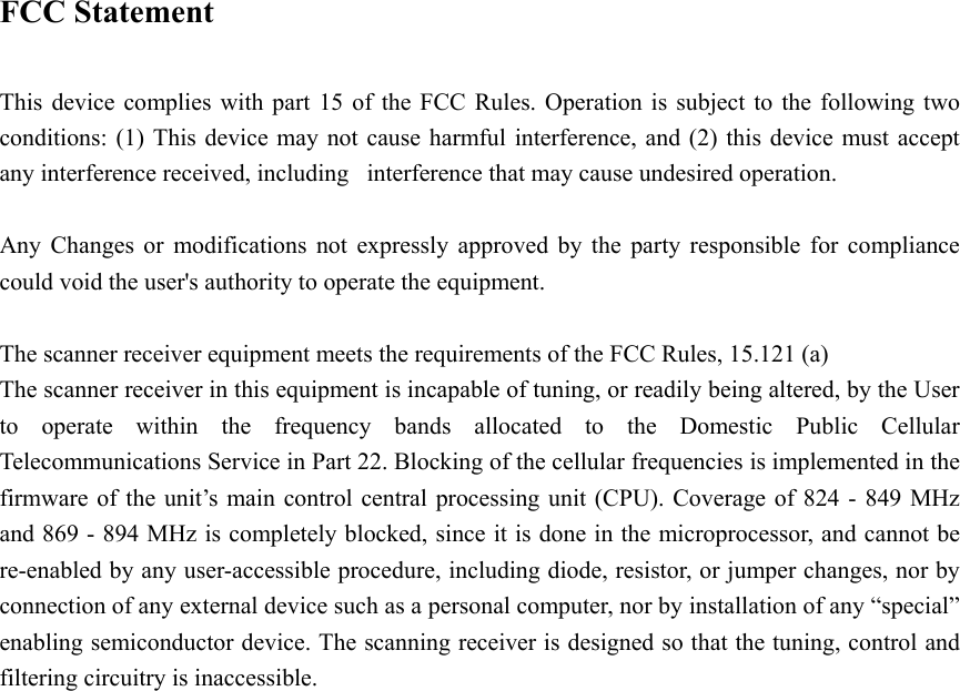   FCC Statement  This device complies with part 15 of the FCC Rules. Operation is subject to the following two conditions: (1) This device may not cause harmful interference, and (2) this device must accept any interference received, including   interference that may cause undesired operation.  Any Changes or modifications not expressly approved by the party responsible for compliance could void the user&apos;s authority to operate the equipment.  The scanner receiver equipment meets the requirements of the FCC Rules, 15.121 (a) The scanner receiver in this equipment is incapable of tuning, or readily being altered, by the User to operate within the frequency bands allocated to the Domestic Public Cellular Telecommunications Service in Part 22. Blocking of the cellular frequencies is implemented in the firmware of the unit’s main control central processing unit (CPU). Coverage of 824 - 849 MHz and 869 - 894 MHz is completely blocked, since it is done in the microprocessor, and cannot be re-enabled by any user-accessible procedure, including diode, resistor, or jumper changes, nor by connection of any external device such as a personal computer, nor by installation of any “special” enabling semiconductor device. The scanning receiver is designed so that the tuning, control and filtering circuitry is inaccessible. 