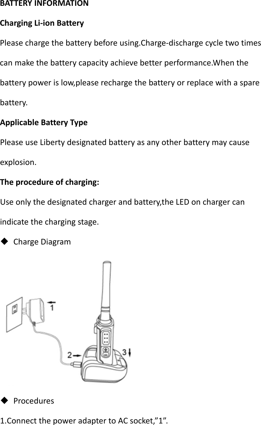 BATTERYINFORMATIONChargingLi‐ionBatteryPleasechargethebatterybeforeusing.Charge‐dischargecycletwotimescanmakethebatterycapacityachievebetterperformance.Whenthebatterypowerislow,pleaserechargethebatteryorreplacewithasparebattery.ApplicableBatteryTypePleaseuseLibertydesignatedbatteryasanyotherbatterymaycauseexplosion.Theprocedureofcharging:Useonlythedesignatedchargerandbattery,theLEDonchargercanindicatethechargingstage. ChargeDiagram Procedures1.ConnectthepoweradaptertoACsocket,”1”.
