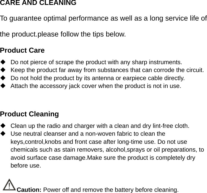 CARE AND CLEANING To guarantee optimal performance as well as a long service life of the product.please follow the tips below. Product Care  Do not pierce of scrape the product with any sharp instruments.   Keep the product far away from substances that can corrode the circuit.   Do not hold the product by its antenna or earpiece cable directly.   Attach the accessory jack cover when the product is not in use.  Product Cleaning  Clean up the radio and charger with a clean and dry lint-free cloth.   Use neutral cleanser and a non-woven fabric to clean the keys,control,knobs and front case after long-time use. Do not use chemicals such as stain removers, alcohol,sprays or oil preparations, to avoid surface case damage.Make sure the product is completely dry before use.  Caution: Power off and remove the battery before cleaning. 