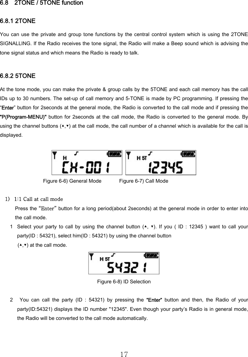 17 6.8    2TONE / 5TONE function 6.8.1 2TONE   You  can  use  the  private  and group  tone functions  by  the central  control  system  which is  using  the 2TONE SIGNALLING. If the Radio receives the tone signal, the Radio will make a Beep sound which is advising the tone signal status and which means the Radio is ready to talk.   6.8.2 5TONE At the tone mode, you can make the private &amp; group calls by the 5TONE and each call memory has the call IDs up to 30 numbers. The set-up of call memory and 5-TONE is made by PC programming. If pressing the “Enter” button for 2seconds at the general mode, the Radio is converted to the call mode and if pressing the &quot;P(Program-MENU)&quot;  button  for  2seconds  at  the  call  mode,  the  Radio  is  converted  to  the  general  mode. By using the channel buttons (▲,▼) at the call mode, the call number of a channel which is available for the call is displayed.       Figure 6-6) General Mode              Figure 6-7) Call Mode  1) 1:1 Call at call mode Press the “Enter” button for a long period(about 2seconds) at the general mode in order to enter into the call mode.  1 Select  your  party  to  call  by  using  the  channel  button  (▲,  ▼).  If  you  (  ID  :  12345  )  want  to  call  your party(ID : 54321), select him(ID : 54321) by using the channel button   (▲,▼) at the call mode.     Figure 6-8) ID Selection    2   You  can  call  the  party  (ID  :  54321)  by  pressing  the  “Enter”  button  and  then,  the  Radio  of  your party(ID:54321) displays the ID number &quot;12345&quot;. Even though your party’s Radio is in general mode, the Radio will be converted to the call mode automatically.  