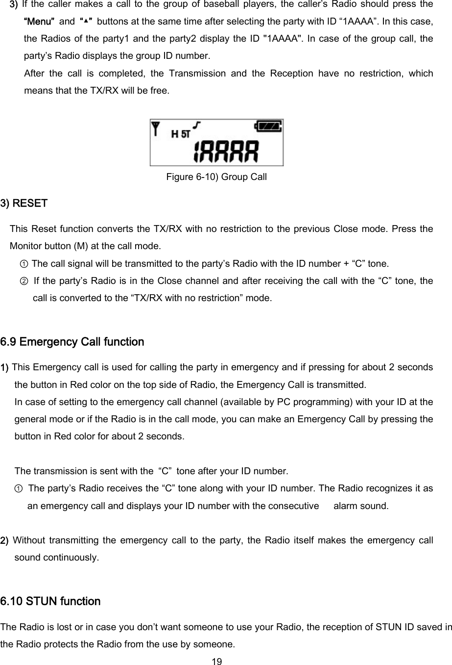  19 3) If the  caller  makes  a call  to  the  group  of  baseball  players,  the  caller’s  Radio  should  press  the “Menu” and “▲”  buttons at the same time after selecting the party with ID “1AAAA”. In this case, the Radios of the party1 and the party2 display the ID &quot;1AAAA&quot;. In  case of the group  call, the party’s Radio displays the group ID number.   After  the  call  is  completed,  the  Transmission  and  the  Reception  have  no  restriction,  which means that the TX/RX will be free.   Figure 6-10) Group Call 3) RESET This Reset  function  converts the TX/RX  with no restriction to the previous Close mode. Press the Monitor button (M) at the call mode. ① The call signal will be transmitted to the party’s Radio with the ID number + “C” tone. ② If the party’s Radio is in the Close channel and after receiving the call with the “C” tone, the call is converted to the “TX/RX with no restriction” mode.   6.9 Emergency Call function 1) This Emergency call is used for calling the party in emergency and if pressing for about 2 seconds the button in Red color on the top side of Radio, the Emergency Call is transmitted. In case of setting to the emergency call channel (available by PC programming) with your ID at the general mode or if the Radio is in the call mode, you can make an Emergency Call by pressing the button in Red color for about 2 seconds.    The transmission is sent with the  “C”  tone after your ID number. ① The party’s Radio receives the “C” tone along with your ID number. The Radio recognizes it as an emergency call and displays your ID number with the consecutive   alarm sound.   2)  Without  transmitting  the  emergency  call  to  the  party,  the  Radio  itself  makes  the  emergency  call sound continuously.  6.10 STUN function The Radio is lost or in case you don’t want someone to use your Radio, the reception of STUN ID saved in the Radio protects the Radio from the use by someone. 