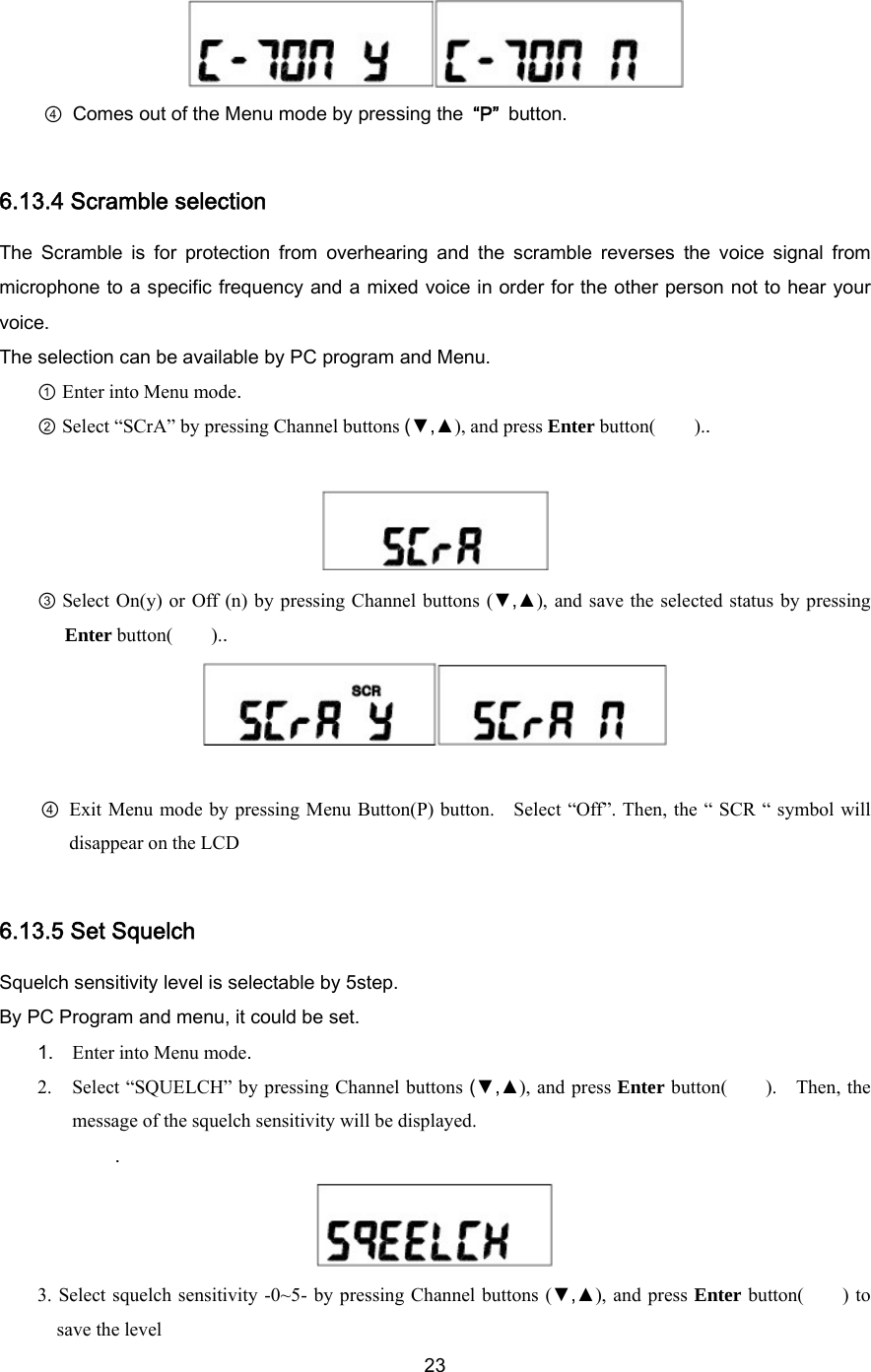  23 ④  Comes out of the Menu mode by pressing the “P” button.  6.13.4 Scramble selection The  Scramble  is  for  protection  from  overhearing  and  the  scramble  reverses  the  voice  signal  from microphone to a specific frequency and a mixed voice in order for the other person not to hear your voice. The selection can be available by PC program and Menu.   ① Enter into Menu mode. ② Select “SCrA” by pressing Channel buttons (▼,▲), and press Enter button(    )..   ③ Select On(y) or Off (n) by pressing Channel buttons (▼,▲), and save the selected status by pressing Enter button(    )..   ④  Exit Menu mode by pressing Menu Button(P) button.    Select “Off”. Then, the “ SCR “ symbol will disappear on the LCD  6.13.5 Set Squelch   Squelch sensitivity level is selectable by 5step. By PC Program and menu, it could be set. 1. Enter into Menu mode. 2. Select “SQUELCH” by pressing Channel buttons (▼,▲), and press Enter button(    ).  Then, the message of the squelch sensitivity will be displayed.   .  3. Select squelch sensitivity -0~5- by pressing Channel buttons (▼,▲), and press Enter button(    ) to save the level 