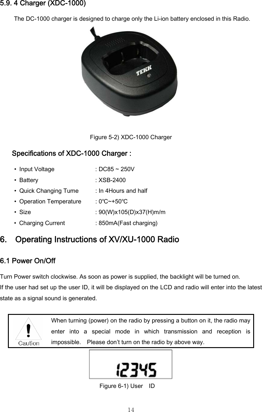  145.9. 4 Charger (XDC-1000) The DC-1000 charger is designed to charge only the Li-ion battery enclosed in this Radio.   Figure 5-2) XDC-1000 Charger Specifications of XDC-1000 Charger : •  Input Voltage               : DC85 ~ 250V • Battery                : XSB-2400 • Quick Changing Tume      : In 4Hours and half •  Operation Temperature  : 0℃~+50℃   • Size                   : 90(W)x105(D)x37(H)m/m •  Charging Current                : 850mA(Fast charging) 6.    Operating Instructions of XV/XU-1000 Radio 6.1 Power On/Off Turn Power switch clockwise. As soon as power is supplied, the backlight will be turned on.   If the user had set up the user ID, it will be displayed on the LCD and radio will enter into the latest state as a signal sound is generated.   When turning (power) on the radio by pressing a button on it, the radio may enter  into  a  special  mode  in  which  transmission  and  reception  is impossible.    Please don’t turn on the radio by above way.  Figure 6-1) User    ID 