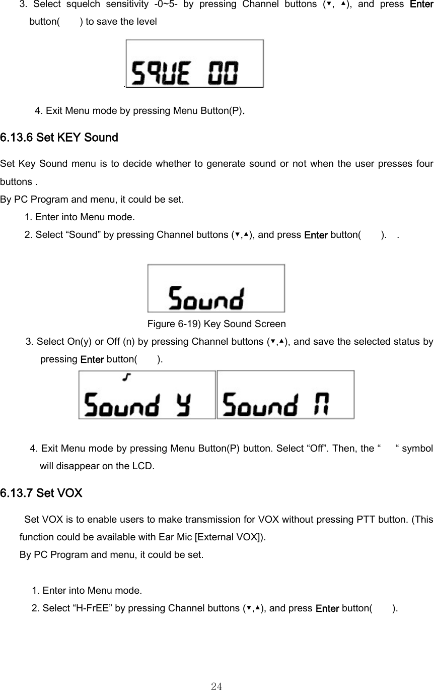  243.  Select  squelch  sensitivity  -0~5-  by  pressing  Channel  buttons (▼, ▲), and press Enter button(        ) to save the level . 4. Exit Menu mode by pressing Menu Button(P). 6.13.6 Set KEY Sound   Set Key  Sound  menu is  to decide  whether to  generate sound  or not  when  the user presses  four buttons . By PC Program and menu, it could be set. 1. Enter into Menu mode. 2. Select “Sound” by pressing Channel buttons (▼,▲), and press Enter button(    ).  .   Figure 6-19) Key Sound Screen 3. Select On(y) or Off (n) by pressing Channel buttons (▼,▲), and save the selected status by pressing Enter button(        ).     4. Exit Menu mode by pressing Menu Button(P) button. Select “Off”. Then, the “      “ symbol will disappear on the LCD. 6.13.7 Set VOX   Set VOX is to enable users to make transmission for VOX without pressing PTT button. (This function could be available with Ear Mic [External VOX]). By PC Program and menu, it could be set.  1. Enter into Menu mode. 2. Select “H-FrEE” by pressing Channel buttons (▼,▲), and press Enter button(        ).    