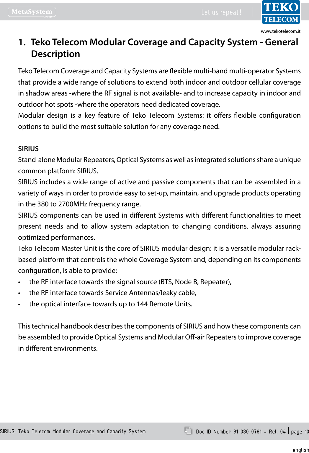 www.tekotelecom.itwww.tekotelecom.itSIRIUS: Teko Telecom Modular Coverage and Capacity SystemLet us repeat !  Doc ID Number 91 080 0781 - Rel. 04  page 10englishTeko Telecom Modular Coverage and Capacity System - General 1. DescriptionTeko Telecom Coverage and Capacity Systems are exible multi-band multi-operator Systems that provide a wide range of solutions to extend both indoor and outdoor cellular coverage in shadow areas -where the RF signal is not available- and to increase capacity in indoor and outdoor hot spots -where the operators need dedicated coverage.Modular  design  is  a  key  feature  of  Teko  Telecom  Systems:  it  oers  exible  conguration options to build the most suitable solution for any coverage need.SIRIUSStand-alone Modular Repeaters, Optical Systems as well as integrated solutions share a unique common platform: SIRIUS.SIRIUS includes a wide range of active and passive components that can be assembled in a variety of ways in order to provide easy to set-up, maintain, and upgrade products operating in the 380 to 2700MHz frequency range. SIRIUS components can be used in dierent Systems with dierent functionalities to meet present  needs  and  to  allow  system  adaptation  to  changing  conditions,  always  assuring optimized performances.Teko Telecom Master Unit is the core of SIRIUS modular design: it is a versatile modular rack-based platform that controls the whole Coverage System and, depending on its components conguration, is able to provide: the RF interface towards the signal source (BTS, Node B, Repeater),&bull;the RF interface towards Service Antennas/leaky cable,&bull;the optical interface towards up to 144 Remote Units.&bull;This technical handbook describes the components of SIRIUS and how these components can be assembled to provide Optical Systems and Modular O-air Repeaters to improve coverage in dierent environments.