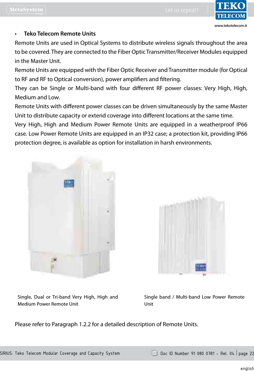 www.tekotelecom.itwww.tekotelecom.itSIRIUS: Teko Telecom Modular Coverage and Capacity SystemLet us repeat !  Doc ID Number 91 080 0781 - Rel. 04  page 22englishTeko Telecom Remote Units&bull;Remote Units are used in Optical Systems to distribute wireless signals throughout the area to be covered. They are connected to the Fiber Optic Transmitter/Receiver Modules equipped in the Master Unit.Remote Units are equipped with the Fiber Optic Receiver and Transmitter module (for Optical to RF and RF to Optical conversion), power ampliers and ltering.They  can  be  Single  or  Multi-band  with  four  dierent  RF  power  classes:  Very  High,  High, Medium and Low.Remote Units with dierent power classes can be driven simultaneously by the same Master Unit to distribute capacity or extend coverage into dierent locations at the same time.Very  High,  High  and  Medium  Power  Remote  Units  are  equipped  in  a  weatherproof  IP66 case. Low Power Remote Units are equipped in an IP32 case; a protection kit, providing IP66 protection degree, is available as option for installation in harsh environments.Single,  Dual  or Tri-band  Very  High,  High  and Medium Power Remote UnitSingle  band  /  Multi-band  Low  Power  Remote UnitPlease refer to Paragraph 1.2.2 for a detailed description of Remote Units. 