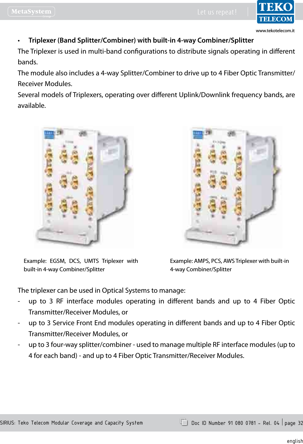 www.tekotelecom.itwww.tekotelecom.itSIRIUS: Teko Telecom Modular Coverage and Capacity SystemLet us repeat !  Doc ID Number 91 080 0781 - Rel. 04  page 32englishTriplexer (Band Splitter/Combiner) with built-in 4-way Combiner/Splitter&bull;The Triplexer is used in multi-band congurations to distribute signals operating in dierent bands.The module also includes a 4-way Splitter/Combiner to drive up to 4 Fiber Optic Transmitter/Receiver Modules.Several models of Triplexers, operating over dierent Uplink/Downlink frequency bands, are available.Example:  EGSM,  DCS,  UMTS  Triplexer  with built-in 4-way Combiner/SplitterExample: AMPS, PCS, AWS Triplexer with built-in 4-way Combiner/Splitter The triplexer can be used in Optical Systems to manage:up  to  3  RF  interface  modules  operating  in  dierent  bands  and  up  to  4  Fiber  Optic  -Transmitter/Receiver Modules, orup to 3 Service Front End modules operating in dierent bands and up to 4 Fiber Optic  -Transmitter/Receiver Modules, orup to 3 four-way splitter/combiner - used to manage multiple RF interface modules (up to  -4 for each band) - and up to 4 Fiber Optic Transmitter/Receiver Modules.