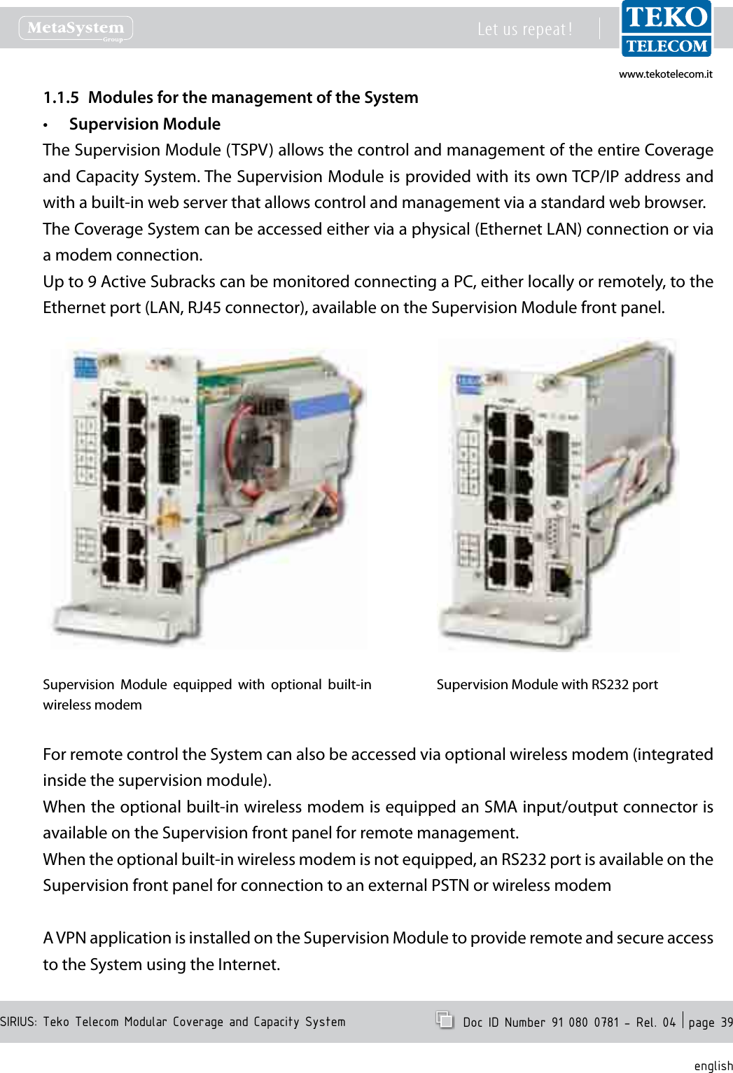 www.tekotelecom.itwww.tekotelecom.itSIRIUS: Teko Telecom Modular Coverage and Capacity SystemLet us repeat !  Doc ID Number 91 080 0781 - Rel. 04  page 39englishModules for the management of the System1.1.5 Supervision Module&bull;The Supervision Module (TSPV) allows the control and management of the entire Coverage and Capacity System. The Supervision Module is provided with its own TCP/IP address and with a built-in web server that allows control and management via a standard web browser.The Coverage System can be accessed either via a physical (Ethernet LAN) connection or via a modem connection.Up to 9 Active Subracks can be monitored connecting a PC, either locally or remotely, to the Ethernet port (LAN, RJ45 connector), available on the Supervision Module front panel.Supervision  Module  equipped  with  optional  built-in wireless modemSupervision Module with RS232 portFor remote control the System can also be accessed via optional wireless modem (integrated inside the supervision module).When the optional built-in wireless modem is equipped an SMA input/output connector is available on the Supervision front panel for remote management.When the optional built-in wireless modem is not equipped, an RS232 port is available on the Supervision front panel for connection to an external PSTN or wireless modemA VPN application is installed on the Supervision Module to provide remote and secure access to the System using the Internet.