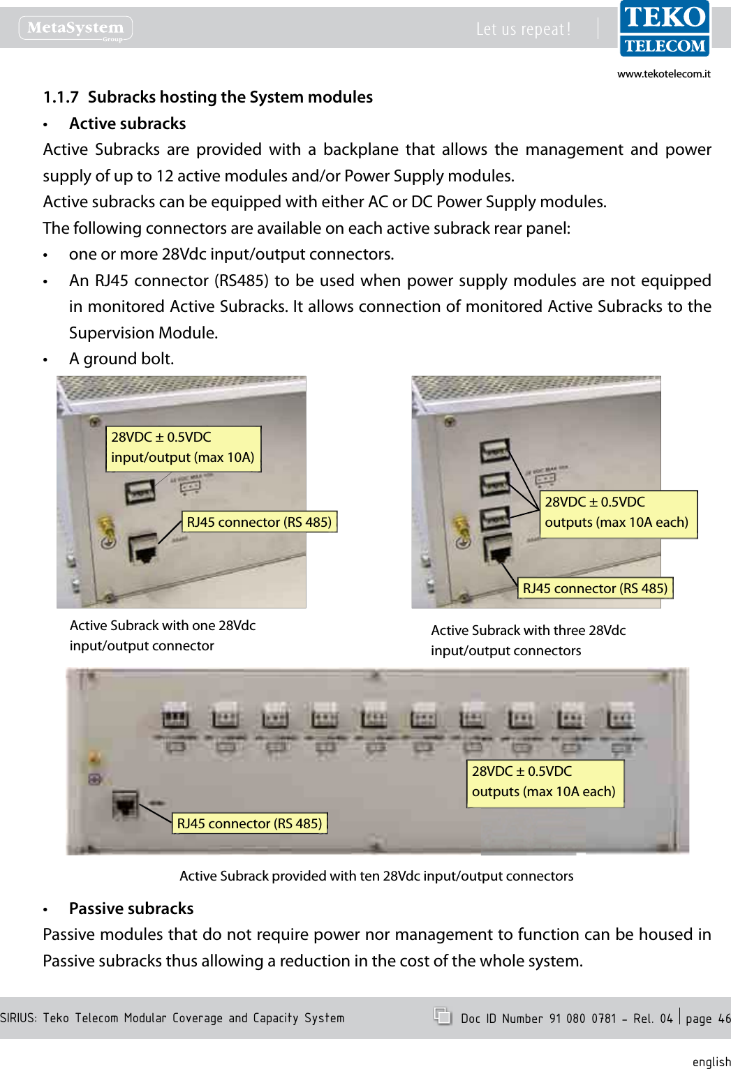www.tekotelecom.itwww.tekotelecom.itSIRIUS: Teko Telecom Modular Coverage and Capacity SystemLet us repeat !  Doc ID Number 91 080 0781 - Rel. 04  page 46englishSubracks hosting the System modules1.1.7 Active subracks&bull;Active  Subracks  are  provided  with  a  backplane  that  allows  the  management  and  power supply of up to 12 active modules and/or Power Supply modules.Active subracks can be equipped with either AC or DC Power Supply modules.The following connectors are available on each active subrack rear panel:one or more 28Vdc input/output connectors.&bull;An RJ45 connector (RS485) to be used  when power supply modules  are not equipped &bull;in monitored Active Subracks. It allows connection of monitored Active Subracks to the Supervision Module.A ground bolt.&bull;28VDC &plusmn; 0.5VDCinput/output (max 10A)RJ45 connector (RS 485)Active Subrack with one 28Vdc input/output connector28VDC &plusmn; 0.5VDCoutputs (max 10A each)RJ45 connector (RS 485)Active Subrack with three 28Vdc input/output connectors28VDC &plusmn; 0.5VDCoutputs (max 10A each)RJ45 connector (RS 485)Active Subrack provided with ten 28Vdc input/output connectorsPassive subracks&bull;Passive modules that do not require power nor management to function can be housed in Passive subracks thus allowing a reduction in the cost of the whole system.