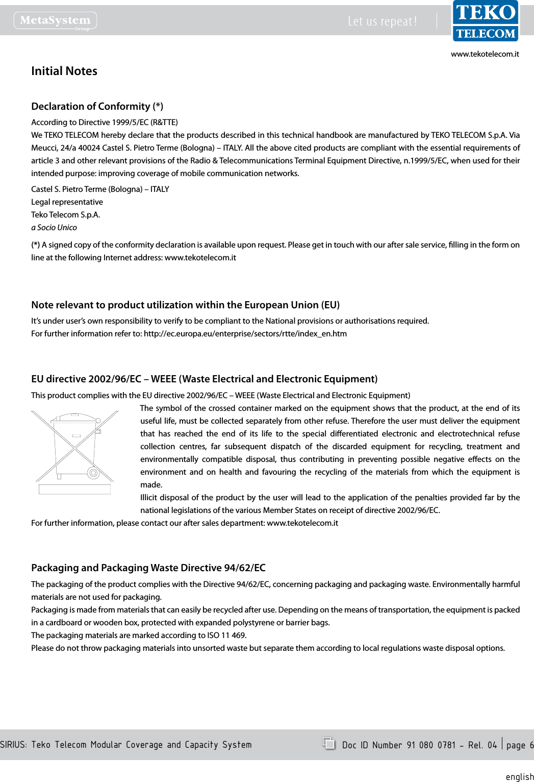 www.tekotelecom.itwww.tekotelecom.itSIRIUS: Teko Telecom Modular Coverage and Capacity SystemLet us repeat !  Doc ID Number 91 080 0781 - Rel. 04  page 6englishInitial NotesDeclaration of Conformity (*)According to Directive 1999/5/EC (R&amp;TTE)We TEKO TELECOM hereby declare that the products described in this technical handbook are manufactured by TEKO TELECOM S.p.A. Via Meucci, 24/a 40024 Castel S. Pietro Terme (Bologna) &ndash; ITALY. All the above cited products are compliant with the essential requirements of article 3 and other relevant provisions of the Radio &amp; Telecommunications Terminal Equipment Directive, n.1999/5/EC, when used for their intended purpose: improving coverage of mobile communication networks.Castel S. Pietro Terme (Bologna) &ndash; ITALYLegal representativeTeko Telecom S.p.A.a Socio Unico(*) A signed copy of the conformity declaration is available upon request. Please get in touch with our after sale service, lling in the form on line at the following Internet address: www.tekotelecom.itNote relevant to product utilization within the European Union (EU)It&rsquo;s under user&rsquo;s own responsibility to verify to be compliant to the National provisions or authorisations required.For further information refer to: http://ec.europa.eu/enterprise/sectors/rtte/index_en.htmEU directive 2002/96/EC &ndash; WEEE (Waste Electrical and Electronic Equipment)This product complies with the EU directive 2002/96/EC &ndash; WEEE (Waste Electrical and Electronic Equipment)The symbol  of  the  crossed container marked on the equipment shows that the product, at the end of its useful life, must be collected separately from other refuse. Therefore the user must deliver the equipment that  has  reached  the  end  of  its  life  to  the  special  dierentiated  electronic  and  electrotechnical  refuse collection  centres,  far  subsequent  dispatch  of  the  discarded  equipment  for  recycling,  treatment  and environmentally  compatible  disposal,  thus  contributing  in  preventing  possible  negative  eects  on  the environment  and  on  health  and  favouring  the  recycling  of  the  materials  from  which  the  equipment  is made.Illicit disposal of  the  product by the user  will  lead  to the  application of  the penalties provided far  by the national legislations of the various Member States on receipt of directive 2002/96/EC.For further information, please contact our after sales department: www.tekotelecom.itPackaging and Packaging Waste Directive 94/62/ECThe packaging of the product complies with the Directive 94/62/EC, concerning packaging and packaging waste. Environmentally harmful materials are not used for packaging.Packaging is made from materials that can easily be recycled after use. Depending on the means of transportation, the equipment is packed in a cardboard or wooden box, protected with expanded polystyrene or barrier bags.The packaging materials are marked according to ISO 11 469.Please do not throw packaging materials into unsorted waste but separate them according to local regulations waste disposal options.