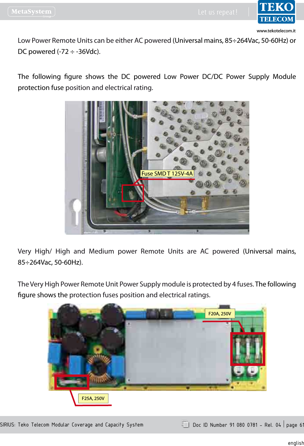 www.tekotelecom.itwww.tekotelecom.itSIRIUS: Teko Telecom Modular Coverage and Capacity SystemLet us repeat !  Doc ID Number 91 080 0781 - Rel. 04  page 61englishLow Power Remote Units can be either AC powered (Universal mains, 85&divide;264Vac, 50-60Hz) or DC powered (-72 &divide; -36Vdc).The  following  gure  shows  the  DC  powered  Low  Power  DC/DC  Power  Supply  Module protection fuse position and electrical rating.Fuse SMD T 125V-4AVery  High/  High  and  Medium  power  Remote  Units  are  AC  powered  (Universal  mains, 85&divide;264Vac, 50-60Hz).The Very High Power Remote Unit Power Supply module is protected by 4 fuses. The following gure shows the protection fuses position and electrical ratings.F20A, 250VF25A, 250V