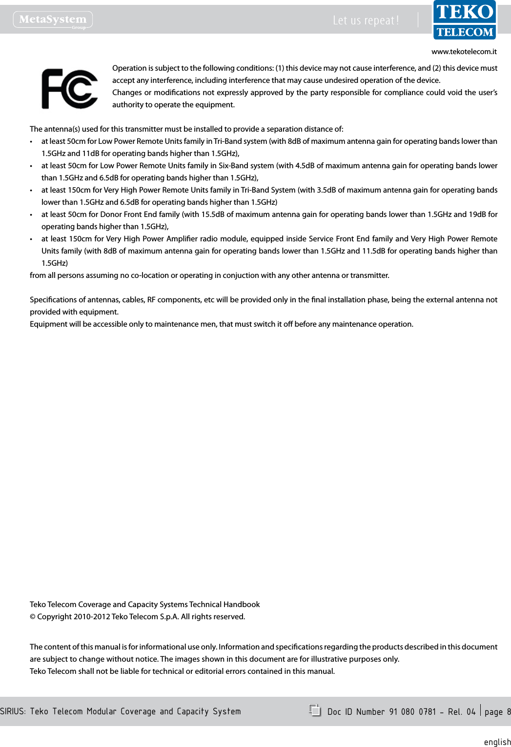 www.tekotelecom.itwww.tekotelecom.itSIRIUS: Teko Telecom Modular Coverage and Capacity SystemLet us repeat !  Doc ID Number 91 080 0781 - Rel. 04  page 8englishOperation is subject to the following conditions: (1) this device may not cause interference, and (2) this device must accept any interference, including interference that may cause undesired operation of the device.Changes or modications not expressly approved by the party responsible for compliance could void the user&rsquo;s authority to operate the equipment.The antenna(s) used for this transmitter must be installed to provide a separation distance of:at least 50cm for Low Power Remote Units family in Tri-Band system (with 8dB of maximum antenna gain for operating bands lower than &bull;1.5GHz and 11dB for operating bands higher than 1.5GHz),at least 50cm for Low Power Remote Units family in Six-Band system (with 4.5dB of maximum antenna gain for operating bands lower &bull;than 1.5GHz and 6.5dB for operating bands higher than 1.5GHz),at least 150cm for Very High Power Remote Units family in Tri-Band System (with 3.5dB of maximum antenna gain for operating bands &bull;lower than 1.5GHz and 6.5dB for operating bands higher than 1.5GHz)at least 50cm for Donor Front End family (with 15.5dB of maximum antenna gain for operating bands lower than 1.5GHz and 19dB for &bull;operating bands higher than 1.5GHz),at least 150cm for Very High Power Amplier radio module, equipped inside Service Front End  family  and Very  High Power Remote &bull;Units family (with 8dB of maximum antenna gain for operating bands lower than 1.5GHz and 11.5dB for operating bands higher than 1.5GHz)from all persons assuming no co-location or operating in conjuction with any other antenna or transmitter.Specications of antennas, cables, RF components, etc will be provided only in the nal installation phase, being the external antenna not provided with equipment.Equipment will be accessible only to maintenance men, that must switch it o before any maintenance operation.Teko Telecom Coverage and Capacity Systems Technical Handbook&copy; Copyright 2010-2012 Teko Telecom S.p.A. All rights reserved.The content of this manual is for informational use only. Information and specications regarding the products described in this document are subject to change without notice. The images shown in this document are for illustrative purposes only.Teko Telecom shall not be liable for technical or editorial errors contained in this manual.
