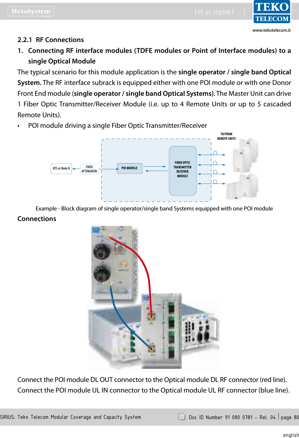 www.tekotelecom.itwww.tekotelecom.itSIRIUS: Teko Telecom Modular Coverage and Capacity SystemLet us repeat !  Doc ID Number 91 080 0781 - Rel. 04  page 80englishRF Connections2.2.1 Connecting RF interface modules (TDFE modules or Point of Interface modules) to a 1. single Optical ModuleThe typical scenario for this module application is the single operator / single band Optical System. The RF interface subrack is equipped either with one POI module or with one Donor Front End module (single operator / single band Optical Systems). The Master Unit can drive 1  Fiber  Optic Transmitter/Receiver Module  (i.e. up  to  4  Remote Units  or  up  to  5  cascaded Remote Units).POI module driving a single Fiber Optic Transmitter/Receiver&bull;BTS or Node B   POI MODULEFIXEDATTENUATORFIBER OPTICTRANSMITTERRECEIVERMODULETO/FROMREMOTE UNITSExample - Block diagram of single operator/single band Systems equipped with one POI moduleConnectionsConnect the POI module DL OUT connector to the Optical module DL RF connector (red line).Connect the POI module UL IN connector to the Optical module UL RF connector (blue line).