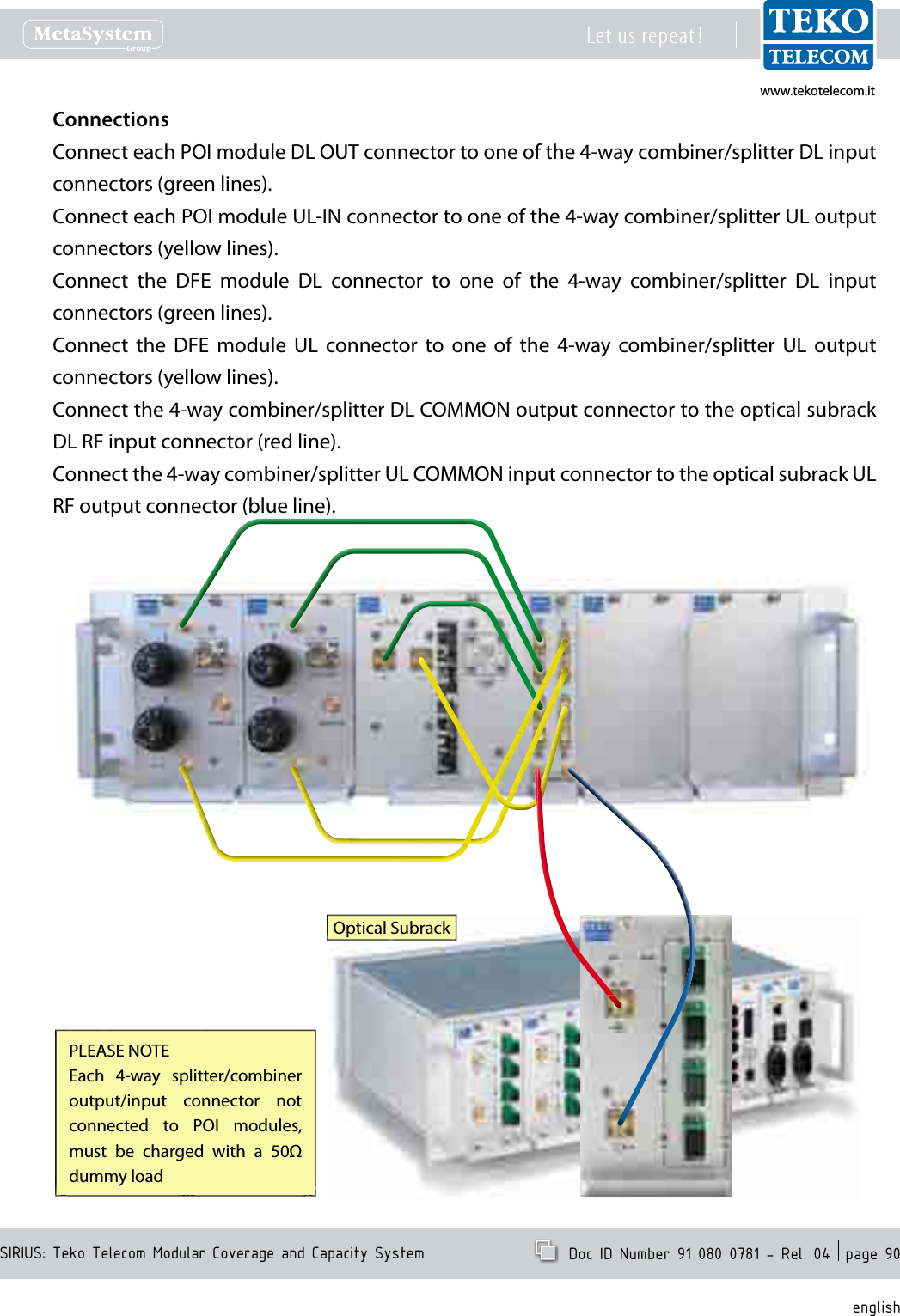 www.tekotelecom.itwww.tekotelecom.itSIRIUS: Teko Telecom Modular Coverage and Capacity SystemLet us repeat !  Doc ID Number 91 080 0781 - Rel. 04  page 90englishConnectionsConnect each POI module DL OUT connector to one of the 4-way combiner/splitter DL input connectors (green lines).Connect each POI module UL-IN connector to one of the 4-way combiner/splitter UL output connectors (yellow lines).Connect  the  DFE  module  DL  connector  to  one  of  the  4-way  combiner/splitter  DL  input connectors (green lines).Connect  the  DFE  module  UL  connector  to  one  of  the  4-way  combiner/splitter  UL  output connectors (yellow lines).Connect the 4-way combiner/splitter DL COMMON output connector to the optical subrack DL RF input connector (red line).Connect the 4-way combiner/splitter UL COMMON input connector to the optical subrack UL RF output connector (blue line).Optical SubrackPLEASE NOTEEach  4-way  splitter/combiner output/input  connector  not connected  to  POI  modules, must  be  charged  with  a  50Ω dummy load
