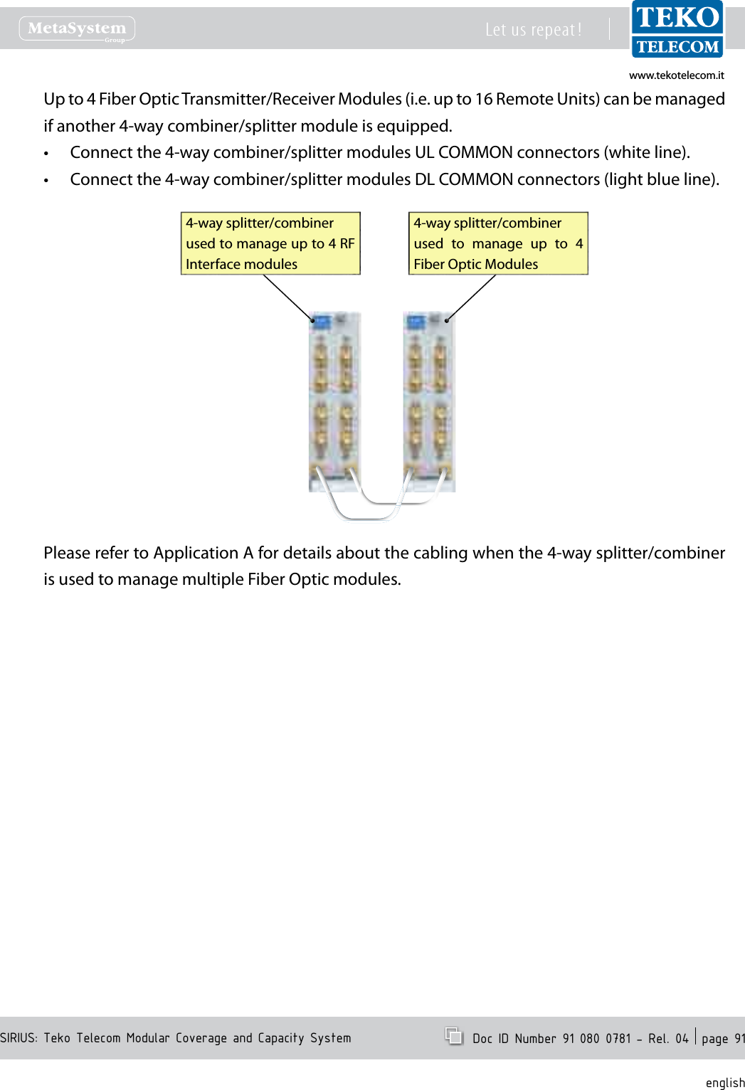 www.tekotelecom.itwww.tekotelecom.itSIRIUS: Teko Telecom Modular Coverage and Capacity SystemLet us repeat !  Doc ID Number 91 080 0781 - Rel. 04  page 91englishUp to 4 Fiber Optic Transmitter/Receiver Modules (i.e. up to 16 Remote Units) can be managed if another 4-way combiner/splitter module is equipped.Connect the 4-way combiner/splitter modules UL COMMON connectors (white line).&bull;Connect the 4-way combiner/splitter modules DL COMMON connectors (light blue line).&bull;4-way splitter/combiner used  to  manage  up  to  4 Fiber Optic Modules4-way splitter/combiner used to manage up to 4 RF Interface modulesPlease refer to Application A for details about the cabling when the 4-way splitter/combiner is used to manage multiple Fiber Optic modules.