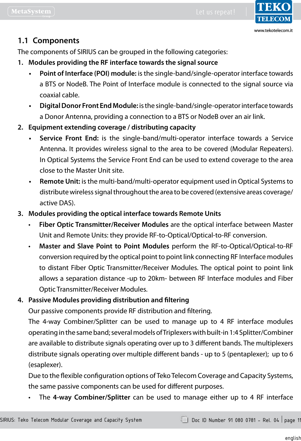 www.tekotelecom.itwww.tekotelecom.itSIRIUS: Teko Telecom Modular Coverage and Capacity SystemLet us repeat !  Doc ID Number 91 080 0781 - Rel. 04  page 11englishComponents1.1 The components of SIRIUS can be grouped in the following categories:Modules providing the RF interface towards the signal source1. Point of Interface (POI) module:&bull;  is the single-band/single-operator interface towards a BTS or NodeB. The Point of Interface module is connected to the signal source via coaxial cable.Digital Donor Front End Module: &bull; is the single-band/single-operator interface towards a Donor Antenna, providing a connection to a BTS or NodeB over an air link. Equipment extending coverage / distributing capacity2. Service  Front  End:&bull;   is  the  single-band/multi-operator  interface  towards  a  Service Antenna. It provides wireless signal to the area to be covered (Modular Repeaters). In Optical Systems the Service Front End can be used to extend coverage to the area close to the Master Unit site.Remote Unit:&bull;  is the multi-band/multi-operator equipment used in Optical Systems to distribute wireless signal throughout the area to be covered (extensive areas coverage/active DAS).Modules providing the optical interface towards Remote Units3. Fiber Optic Transmitter/Receiver Modules&bull;  are the optical interface between Master Unit and Remote Units: they provide RF-to-Optical/Optical-to-RF conversion.Master  and  Slave Point to  Point Modules &bull; perform  the  RF-to-Optical/Optical-to-RF conversion required by the optical point to point link connecting RF Interface modules to distant  Fiber Optic Transmitter/Receiver Modules. The optical  point  to  point link allows a separation distance -up to 20km- between RF Interface modules and Fiber Optic Transmitter/Receiver Modules.Passive Modules providing distribution and ltering4. Our passive components provide RF distribution and ltering.The  4-way  Combiner/Splitter  can  be  used  to  manage  up  to  4  RF  interface  modules operating in the same band; several models of Triplexers with built-in 1:4 Splitter/Combiner are available to distribute signals operating over up to 3 dierent bands. The multiplexers distribute signals operating over multiple dierent bands - up to 5 (pentaplexer);  up to 6 (esaplexer).Due to the exible conguration options of Teko Telecom Coverage and Capacity Systems, the same passive components can be used for dierent purposes.The &bull; 4-way  Combiner/Splitter  can  be  used  to  manage  either  up  to  4  RF  interface 