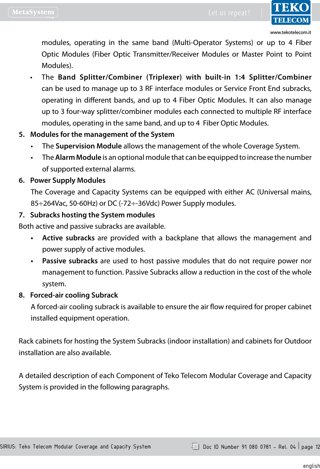 www.tekotelecom.itwww.tekotelecom.itSIRIUS: Teko Telecom Modular Coverage and Capacity SystemLet us repeat !  Doc ID Number 91 080 0781 - Rel. 04  page 12englishmodules,  operating  in  the  same  band (Multi-Operator  Systems)  or  up  to  4  Fiber Optic  Modules  (Fiber  Optic Transmitter/Receiver  Modules  or  Master  Point  to  Point Modules).The &bull; Band  Splitter/Combiner  (Triplexer)  with  built-in  1:4  Splitter/Combiner can be used to manage up to 3 RF interface modules or Service Front End subracks, operating in  dierent bands,  and  up  to  4  Fiber Optic  Modules.  It  can also  manage up to 3 four-way splitter/combiner modules each connected to multiple RF interface modules, operating in the same band, and up to 4  Fiber Optic Modules.Modules for the management of the System5. The &bull; Supervision Module allows the management of the whole Coverage System.The &bull; Alarm Module is an optional module that can be equipped to increase the number of supported external alarms.Power Supply Modules6. The Coverage and Capacity Systems can be equipped with either AC (Universal mains, 85&divide;264Vac, 50-60Hz) or DC (-72&divide;-36Vdc) Power Supply modules.Subracks hosting the System modules7. Both active and passive subracks are available.Active  subracks&bull;   are  provided  with  a  backplane  that  allows  the  management  and power supply of active modules.Passive subracks&bull;  are used  to  host passive modules  that  do  not require  power nor management to function. Passive Subracks allow a reduction in the cost of the whole system.Forced-air cooling Subrack8. A forced-air cooling subrack is available to ensure the air ow required for proper cabinet installed equipment operation.Rack cabinets for hosting the System Subracks (indoor installation) and cabinets for Outdoor installation are also available.A detailed description of each Component of Teko Telecom Modular Coverage and Capacity System is provided in the following paragraphs.