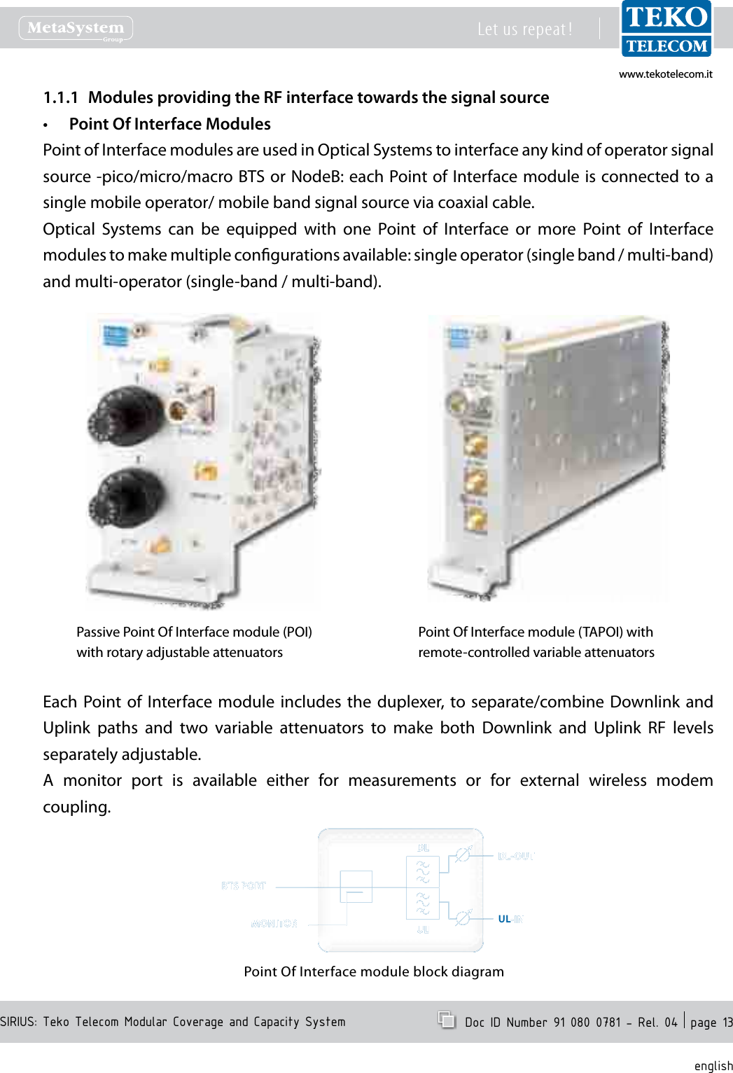 www.tekotelecom.itwww.tekotelecom.itSIRIUS: Teko Telecom Modular Coverage and Capacity SystemLet us repeat !  Doc ID Number 91 080 0781 - Rel. 04  page 13englishModules providing the RF interface towards the signal source1.1.1 Point Of Interface Modules&bull;Point of Interface modules are used in Optical Systems to interface any kind of operator signal source -pico/micro/macro BTS or NodeB: each Point of Interface module is connected to a single mobile operator/ mobile band signal source via coaxial cable.Optical  Systems  can  be  equipped  with  one  Point  of  Interface  or  more  Point  of  Interface modules to make multiple congurations available: single operator (single band / multi-band) and multi-operator (single-band / multi-band).Passive Point Of Interface module (POI)with rotary adjustable attenuatorsPoint Of Interface module (TAPOI) with remote-controlled variable attenuatorsEach Point of  Interface module  includes  the  duplexer,  to separate/combine Downlink and Uplink  paths  and  two  variable  attenuators  to  make  both  Downlink  and  Uplink  RF  levels separately adjustable.A  monitor  port  is  available  either  for  measurements  or  for  external  wireless  modem coupling.Point Of Interface module block diagramULDLDLDLDLDLULULULULULDLDLDLDLDL-----OUTOUTOUTOUTOUT-IN-IN-IN-IN-INBTBTBTBTBTS PORTS PORTS PORTS PORTS PORTMONITMONITMONITMONITMONITOROROROROR