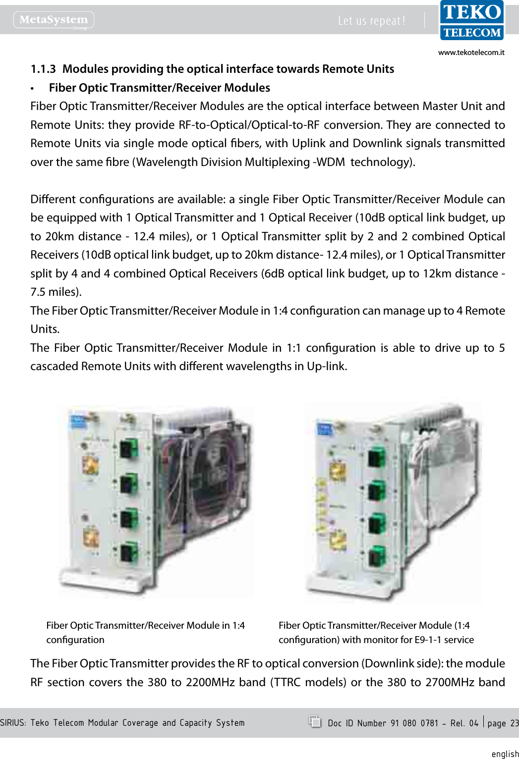 www.tekotelecom.itwww.tekotelecom.itSIRIUS: Teko Telecom Modular Coverage and Capacity SystemLet us repeat !  Doc ID Number 91 080 0781 - Rel. 04  page 23englishModules providing the optical interface towards Remote Units1.1.3 Fiber Optic Transmitter/Receiver Modules&bull;Fiber Optic Transmitter/Receiver Modules are the optical interface between Master Unit and Remote Units: they provide RF-to-Optical/Optical-to-RF conversion. They are connected  to Remote Units via single mode optical bers, with Uplink and Downlink signals transmitted over the same bre (Wavelength Division Multiplexing -WDM  technology).Dierent congurations are available: a single Fiber Optic Transmitter/Receiver Module can be equipped with 1 Optical Transmitter and 1 Optical Receiver (10dB optical link budget, up to 20km distance - 12.4  miles), or  1 Optical Transmitter split by 2  and 2  combined Optical Receivers (10dB optical link budget, up to 20km distance- 12.4 miles), or 1 Optical Transmitter split by 4 and 4 combined Optical Receivers (6dB optical link budget, up to 12km distance - 7.5 miles).The Fiber Optic Transmitter/Receiver Module in 1:4 conguration can manage up to 4 Remote Units.The  Fiber  Optic  Transmitter/Receiver  Module  in  1:1  conguration  is  able  to  drive  up  to  5 cascaded Remote Units with dierent wavelengths in Up-link.Fiber Optic Transmitter/Receiver Module in 1:4 congurationFiber Optic Transmitter/Receiver Module (1:4 conguration) with monitor for E9-1-1 serviceThe Fiber Optic Transmitter provides the RF to optical conversion (Downlink side): the module RF  section  covers  the  380  to  2200MHz  band (TTRC  models)  or  the  380  to 2700MHz band 
