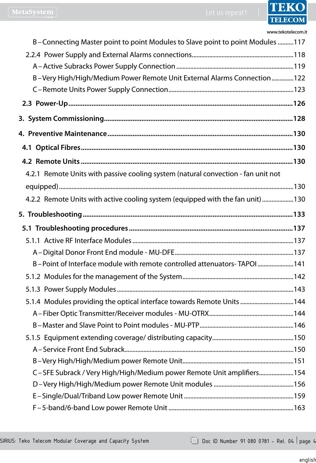 www.tekotelecom.itwww.tekotelecom.itSIRIUS: Teko Telecom Modular Coverage and Capacity SystemLet us repeat !  Doc ID Number 91 080 0781 - Rel. 04  page 4englishB &ndash; Connecting Master point to point Modules to Slave point to point Modules ..........1172.2.4  Power Supply and External Alarms connections .................................................................118A &ndash; Active Subracks Power Supply Connection ...........................................................................119B &ndash; Very High/High/Medium Power Remote Unit External Alarms Connection ..............122C &ndash; Remote Units Power Supply Connection ................................................................................1232.3  Power-Up ..............................................................................................................................1263.  System Commissioning ..........................................................................................................1284.  Preventive Maintenance ........................................................................................................1304.1  Optical Fibres .......................................................................................................................1304.2  Remote Units .......................................................................................................................1304.2.1  Remote Units with passive cooling system (natural convection - fan unit not equipped) ......................................................................................................................................................1304.2.2  Remote Units with active cooling system (equipped with the fan unit) ....................1305.  Troubleshooting ......................................................................................................................1335.1  Troubleshooting procedures ............................................................................................1375.1.1  Active RF Interface Modules .......................................................................................................137A &ndash; Digital Donor Front End module - MU-DFE ............................................................................137B &ndash; Point of Interface module with remote controlled attenuators- TAPOI .......................1415.1.2  Modules for the management of the System .......................................................................1425.1.3  Power Supply Modules .................................................................................................................1435.1.4  Modules providing the optical interface towards Remote Units ..................................144A &ndash; Fiber Optic Transmitter/Receiver modules - MU-OTRX ......................................................144B &ndash; Master and Slave Point to Point modules - MU-PTP ............................................................1465.1.5  Equipment extending coverage/ distributing capacity ....................................................150A &ndash; Service Front End Subrack ............................................................................................................150B &ndash; Very High/High/Medium power Remote Unit .......................................................................151C &ndash; SFE Subrack / Very High/High/Medium power Remote Unit ampliers ......................154D &ndash; Very High/High/Medium power Remote Unit modules ...................................................156E &ndash; Single/Dual/Triband Low power Remote Unit ......................................................................159F &ndash; 5-band/6-band Low power Remote Unit ................................................................................163