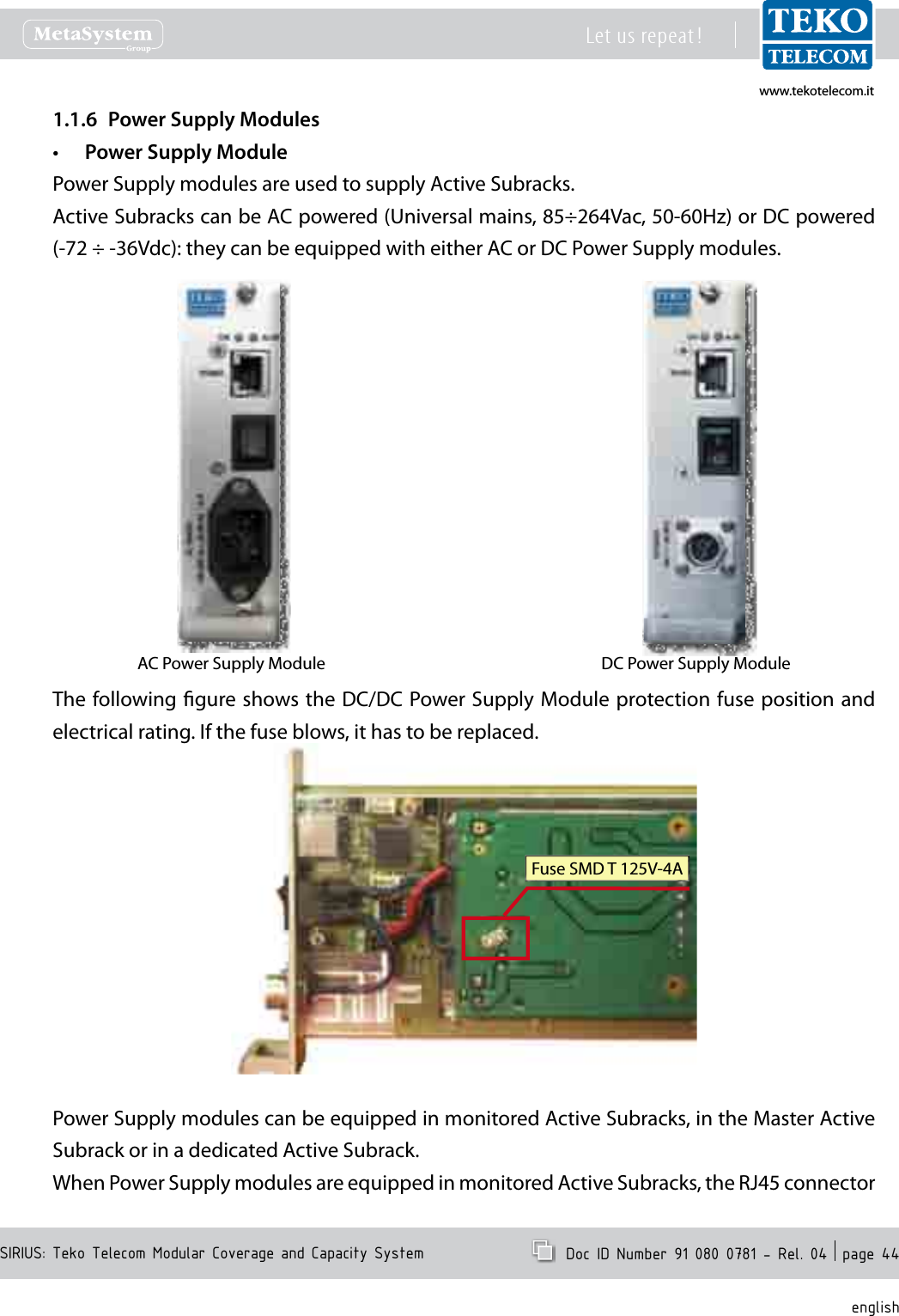 www.tekotelecom.itwww.tekotelecom.itSIRIUS: Teko Telecom Modular Coverage and Capacity SystemLet us repeat !  Doc ID Number 91 080 0781 - Rel. 04  page 44englishPower Supply Modules1.1.6 Power Supply Module&bull;Power Supply modules are used to supply Active Subracks.Active Subracks can be AC powered (Universal mains, 85&divide;264Vac, 50-60Hz) or DC powered (-72 &divide; -36Vdc): they can be equipped with either AC or DC Power Supply modules.AC Power Supply Module DC Power Supply ModuleThe following gure shows the DC/DC Power Supply Module protection fuse position and electrical rating. If the fuse blows, it has to be replaced.If the fuse blows, it has to be replaced.Fuse SMD T 125V-4APower Supply modules can be equipped in monitored Active Subracks, in the Master Active Subrack or in a dedicated Active Subrack.When Power Supply modules are equipped in monitored Active Subracks, the RJ45 connector 