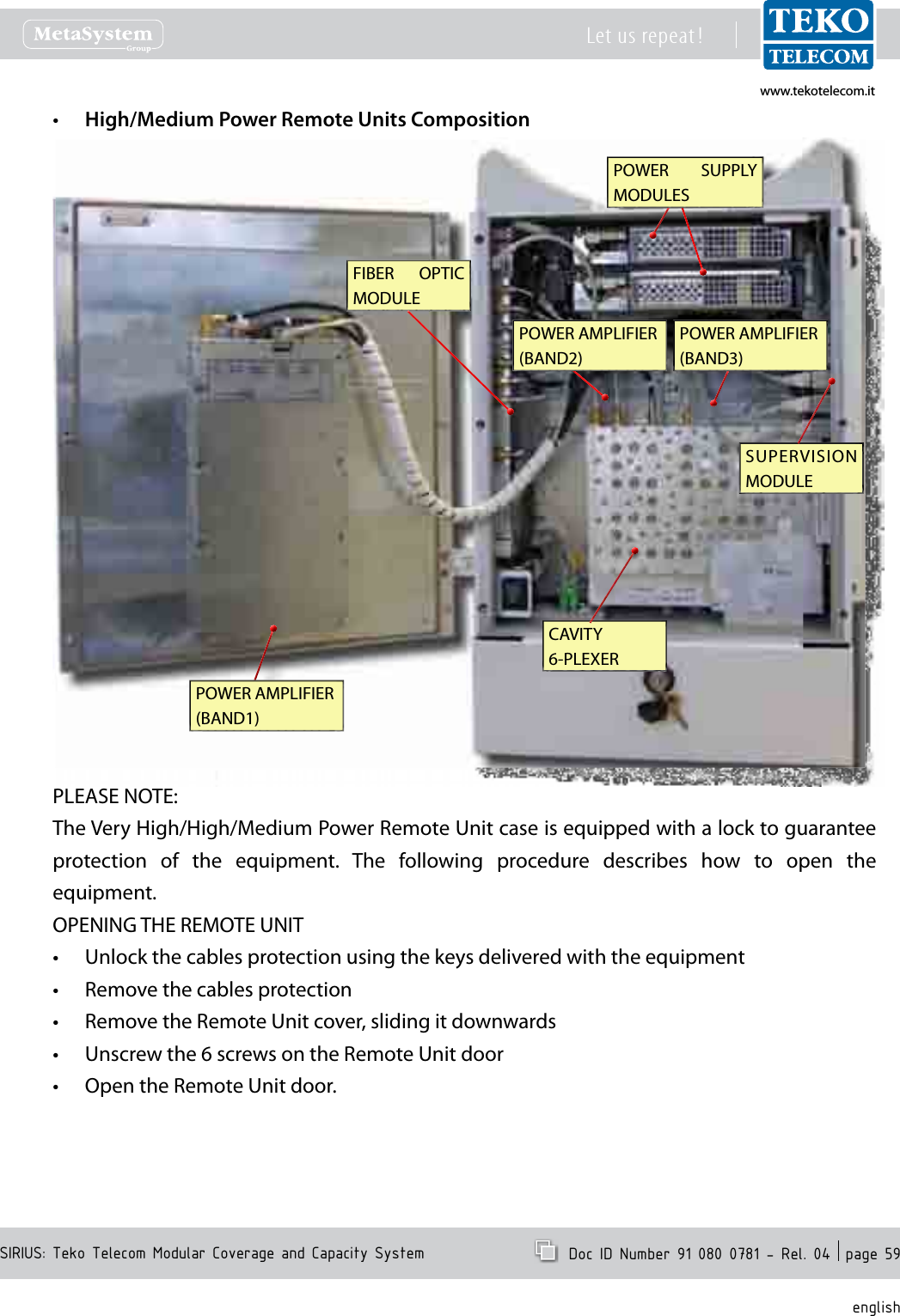 www.tekotelecom.itwww.tekotelecom.itSIRIUS: Teko Telecom Modular Coverage and Capacity SystemLet us repeat !  Doc ID Number 91 080 0781 - Rel. 04  page 59englishHigh/Medium Power Remote Units Composition&bull;POWER  SUPPLY MODULESSUPERVISION MODULEFIBER  OPTIC MODULECAVITY 6-PLEXERPOWER AMPLIFIER (BAND1)POWER AMPLIFIER (BAND2)POWER AMPLIFIER (BAND3)PLEASE NOTE:The Very High/High/Medium Power Remote Unit case is equipped with a lock to guarantee protection  of  the  equipment.  The  following  procedure  describes  how  to  open  the equipment.OPENING THE REMOTE UNITUnlock the cables protection using the keys delivered with the equipment&bull;Remove the cables protection&bull;Remove the Remote Unit cover, sliding it downwards&bull;Unscrew the 6 screws on the Remote Unit door&bull;Open the Remote Unit door.&bull;