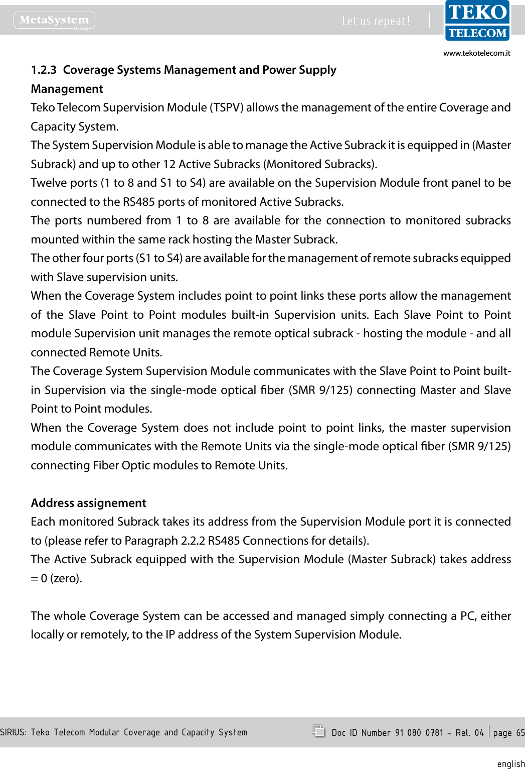 www.tekotelecom.itwww.tekotelecom.itSIRIUS: Teko Telecom Modular Coverage and Capacity SystemLet us repeat !  Doc ID Number 91 080 0781 - Rel. 04  page 65englishCoverage Systems Management and Power Supply1.2.3 ManagementTeko Telecom Supervision Module (TSPV) allows the management of the entire Coverage and Capacity System.The System Supervision Module is able to manage the Active Subrack it is equipped in (Master Subrack) and up to other 12 Active Subracks (Monitored Subracks).Twelve ports (1 to 8 and S1 to S4) are available on the Supervision Module front panel to be connected to the RS485 ports of monitored Active Subracks.The  ports  numbered  from  1  to  8  are  available  for  the  connection  to  monitored  subracks mounted within the same rack hosting the Master Subrack.The other four ports (S1 to S4) are available for the management of remote subracks equipped with Slave supervision units.When the Coverage System includes point to point links these ports allow the management of  the  Slave  Point  to  Point  modules  built-in  Supervision  units.  Each  Slave  Point  to  Point module Supervision unit manages the remote optical subrack - hosting the module - and all connected Remote Units.The Coverage System Supervision Module communicates with the Slave Point to Point built-in Supervision via  the single-mode optical  ber (SMR 9/125) connecting Master and Slave Point to Point modules.When  the  Coverage System  does  not  include  point  to  point  links,  the  master  supervision module communicates with the Remote Units via the single-mode optical ber (SMR 9/125) connecting Fiber Optic modules to Remote Units.Address assignementEach monitored Subrack takes its address from the Supervision Module port it is connected to (please refer to Paragraph 2.2.2 RS485 Connections for details).The Active Subrack equipped with the Supervision Module (Master Subrack) takes address = 0 (zero).The whole Coverage System can be accessed and managed simply connecting a PC, either locally or remotely, to the IP address of the System Supervision Module.