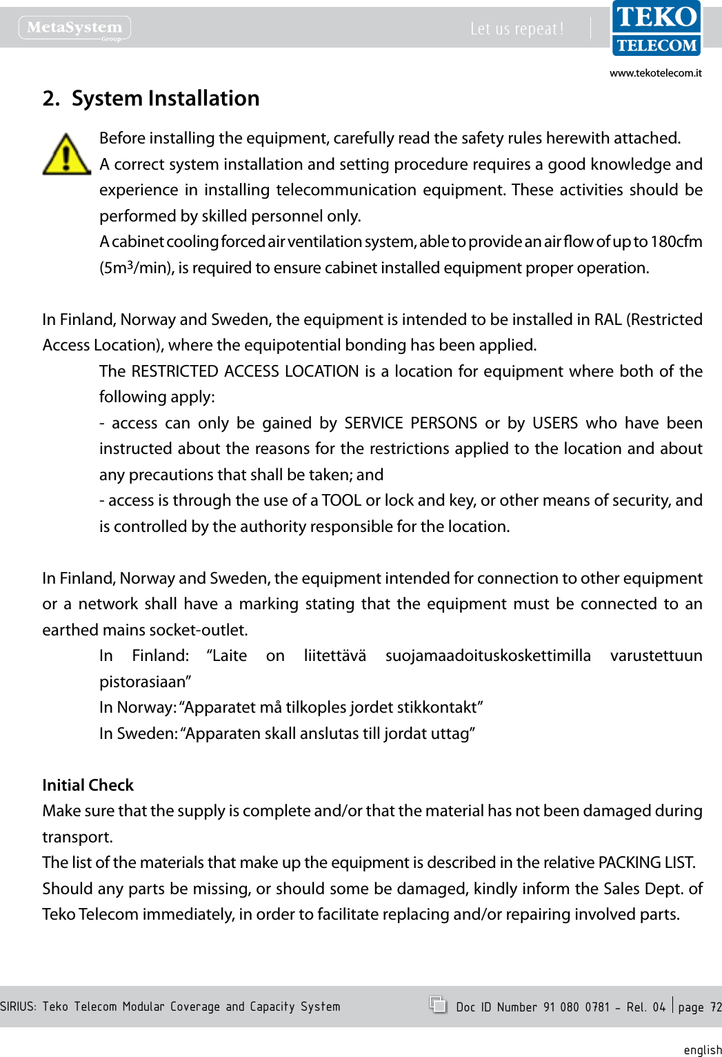 www.tekotelecom.itwww.tekotelecom.itSIRIUS: Teko Telecom Modular Coverage and Capacity SystemLet us repeat !  Doc ID Number 91 080 0781 - Rel. 04  page 72englishSystem Installation2. Before installing the equipment, carefully read the safety rules herewith attached.A correct system installation and setting procedure requires a good knowledge and experience  in  installing  telecommunication  equipment. These  activities  should  be performed by skilled personnel only.A cabinet cooling forced air ventilation system, able to provide an air ow of up to 180cfm (5m3/min), is required to ensure cabinet installed equipment proper operation.In Finland, Norway and Sweden, the equipment is intended to be installed in RAL (Restricted Access Location), where the equipotential bonding has been applied.The RESTRICTED ACCESS LOCATION is a location for equipment where both of the following apply:-  access  can  only  be  gained  by  SERVICE  PERSONS  or  by  USERS  who  have  been instructed about the reasons for the restrictions applied to the location and about any precautions that shall be taken; and- access is through the use of a TOOL or lock and key, or other means of security, and is controlled by the authority responsible for the location.In Finland, Norway and Sweden, the equipment intended for connection to other equipment or  a  network  shall  have  a  marking  stating  that  the  equipment  must  be  connected  to  an earthed mains socket-outlet.In  Finland:  &ldquo;Laite  on  liitett&auml;v&auml;  suojamaadoituskoskettimilla  varustettuun pistorasiaan&rdquo;In Norway: &ldquo;Apparatet m&aring; tilkoples jordet stikkontakt&rdquo;In Sweden: &ldquo;Apparaten skall anslutas till jordat uttag&rdquo;Initial CheckMake sure that the supply is complete and/or that the material has not been damaged during transport.The list of the materials that make up the equipment is described in the relative PACKING LIST.Should any parts be missing, or should some be damaged, kindly inform the Sales Dept. of Teko Telecom immediately, in order to facilitate replacing and/or repairing involved parts.