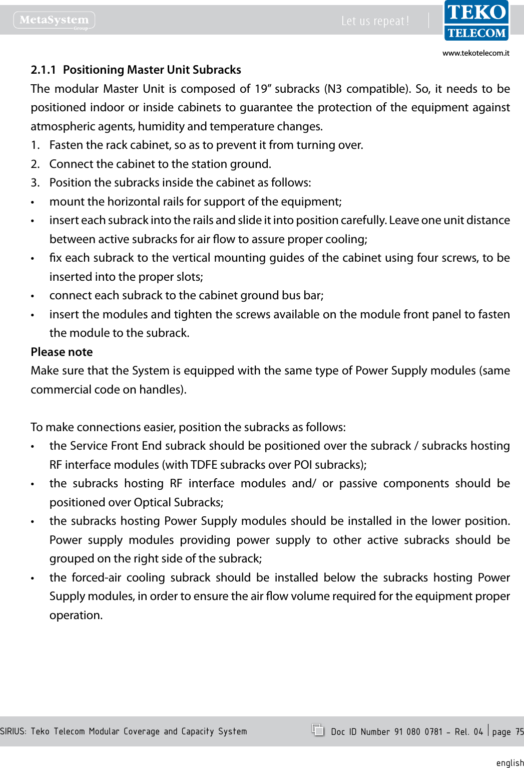 www.tekotelecom.itwww.tekotelecom.itSIRIUS: Teko Telecom Modular Coverage and Capacity SystemLet us repeat !  Doc ID Number 91 080 0781 - Rel. 04  page 75englishPositioning Master Unit Subracks2.1.1 The  modular  Master  Unit  is  composed of  19&rdquo;  subracks (N3  compatible).  So,  it  needs  to  be positioned indoor or inside cabinets to guarantee the protection of the equipment against atmospheric agents, humidity and temperature changes.Fasten the rack cabinet, so as to prevent it from turning over.1. Connect the cabinet to the station ground.2. Position the subracks inside the cabinet as follows:3. mount the horizontal rails for support of the equipment;&bull;insert each subrack into the rails and slide it into position carefully. Leave one unit distance &bull;between active subracks for air ow to assure proper cooling;x each subrack to the vertical mounting guides of the cabinet using four screws, to be &bull;inserted into the proper slots;connect each subrack to the cabinet ground bus bar;&bull;insert the modules and tighten the screws available on the module front panel to fasten &bull;the module to the subrack.Please noteMake sure that the System is equipped with the same type of Power Supply modules (same commercial code on handles).To make connections easier, position the subracks as follows:the Service Front End subrack should be positioned over the subrack / subracks hosting &bull;RF interface modules (with TDFE subracks over POI subracks);the  subracks  hosting  RF  interface  modules  and/  or  passive  components  should  be &bull;positioned over Optical Subracks;the subracks  hosting  Power Supply modules should  be  installed in the  lower position. &bull;Power  supply  modules  providing  power  supply  to  other  active  subracks  should  be grouped on the right side of the subrack; the  forced-air  cooling  subrack  should  be  installed  below  the  subracks  hosting  Power &bull;Supply modules, in order to ensure the air ow volume required for the equipment proper operation.