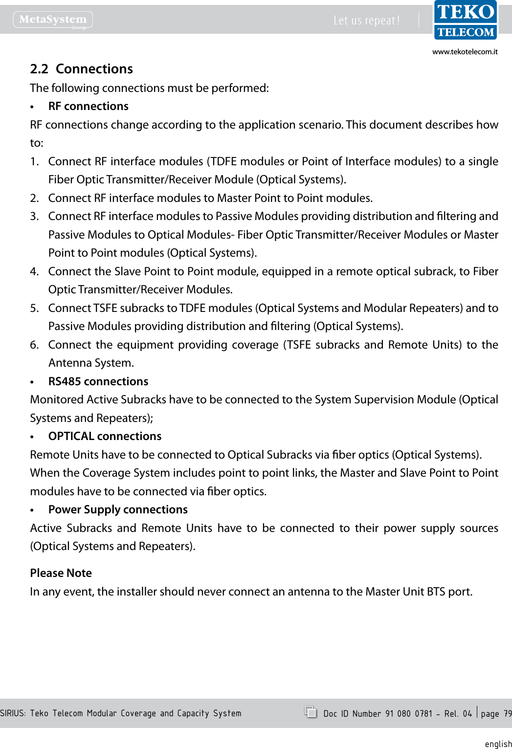 www.tekotelecom.itwww.tekotelecom.itSIRIUS: Teko Telecom Modular Coverage and Capacity SystemLet us repeat !  Doc ID Number 91 080 0781 - Rel. 04  page 79englishConnections2.2 The following connections must be performed:RF connections&bull;RF connections change according to the application scenario. This document describes how to:Connect RF interface modules (TDFE modules or Point of Interface modules) to 1.  a single Fiber Optic Transmitter/Receiver Module (Optical Systems).Connect RF interface modules to Master Point to Point modules.2. Connect RF interface modules to Passive Modules providing distribution and ltering and 3. Passive Modules to Optical Modules- Fiber Optic Transmitter/Receiver Modules or Master Point to Point modules (Optical Systems).Connect the Slave Point to Point module, equipped in a remote optical subrack, to Fiber 4. Optic Transmitter/Receiver Modules.Connect TSFE subracks to TDFE modules (Optical Systems and Modular Repeaters) and to 5. Passive Modules providing distribution and ltering (Optical Systems).Connect  the  equipment  providing  coverage  (TSFE  subracks  and  Remote  Units)  to  the 6. Antenna System.RS485 connections&bull;Monitored Active Subracks have to be connected to the System Supervision Module (Optical Systems and Repeaters);OPTICAL connections&bull;Remote Units have to be connected to Optical Subracks via ber optics (Optical Systems).When the Coverage System includes point to point links, the Master and Slave Point to Point modules have to be connected via ber optics.Power Supply connections&bull;Active  Subracks  and  Remote  Units  have  to  be  connected  to  their  power  supply  sources (Optical Systems and Repeaters).Please NoteIn any event, the installer should never connect an antenna to the Master Unit BTS port.