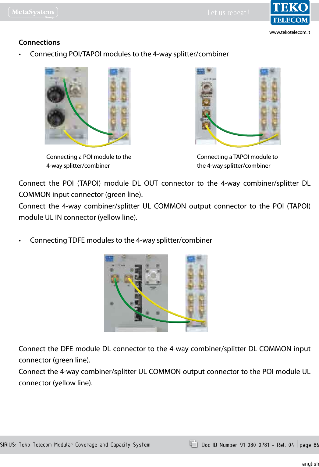 www.tekotelecom.itwww.tekotelecom.itSIRIUS: Teko Telecom Modular Coverage and Capacity SystemLet us repeat !  Doc ID Number 91 080 0781 - Rel. 04  page 86englishConnectionsConnecting POI/TAPOI modules to the 4-way splitter/combiner&bull;Connecting a TAPOI module to the 4-way splitter/combinerConnecting a POI module to the 4-way splitter/combinerConnect  the  POI  (TAPOI)  module  DL  OUT  connector  to  the  4-way  combiner/splitter  DL COMMON input connector (green line).Connect  the  4-way  combiner/splitter  UL  COMMON  output  connector  to  the  POI  (TAPOI) module UL IN connector (yellow line).Connecting TDFE modules to the 4-way splitter/combiner&bull;Connect the DFE module DL connector to the 4-way combiner/splitter DL COMMON input connector (green line).Connect the 4-way combiner/splitter UL COMMON output connector to the POI module UL connector (yellow line).