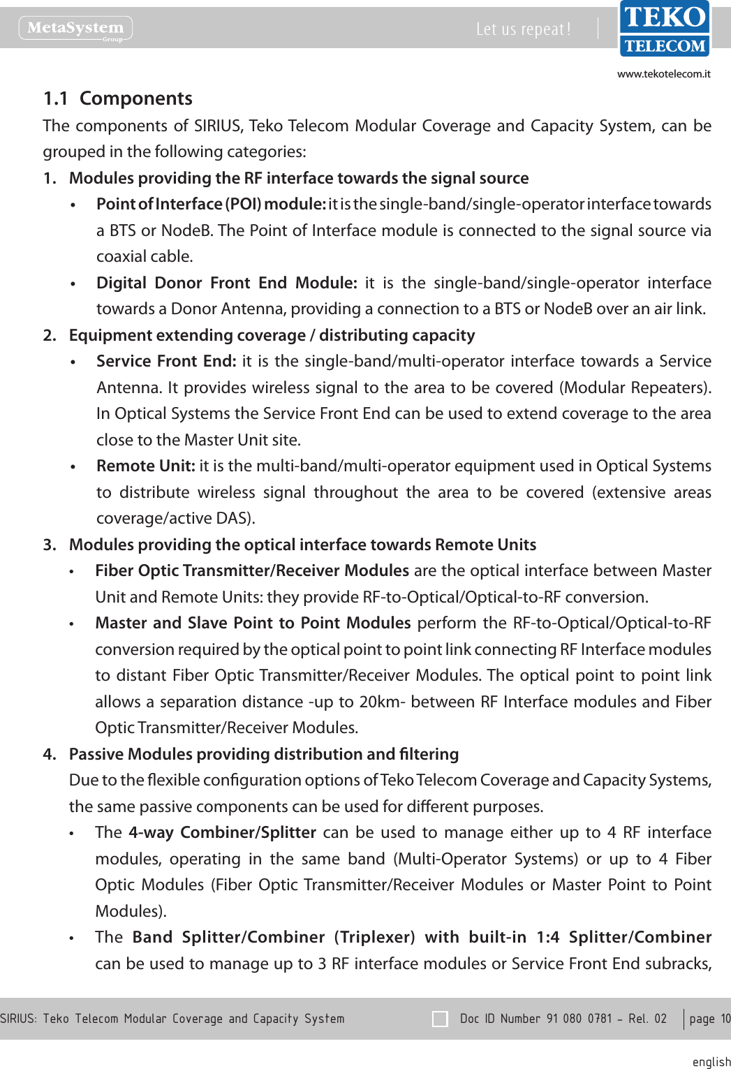 www.tekotelecom.itwww.tekotelecom.it  Doc ID Number 91 080 0781 - Rel. 02    page 10 englishSIRIUS: Teko Telecom Modular Coverage and Capacity SystemLet us repeat !Components1.1 The components  of  SIRIUS, Teko Telecom  Modular  Coverage and  Capacity  System, can  be grouped in the following categories:Modules providing the RF interface towards the signal source1. Point of Interface (POI) module:&bull;  it is the single-band/single-operator interface towards a BTS or NodeB. The Point of Interface module is connected to the signal source via coaxial cable.Digital  Donor  Front  End  Module: &bull; it  is  the  single-band/single-operator  interface towards a Donor Antenna, providing a connection to a BTS or NodeB over an air link. Equipment extending coverage / distributing capacity2. Service Front End:&bull;   it is  the  single-band/multi-operator interface  towards a  Service Antenna. It provides wireless signal to the area to be covered (Modular Repeaters). In Optical Systems the Service Front End can be used to extend coverage to the area close to the Master Unit site.Remote Unit:&bull;  it is the multi-band/multi-operator equipment used in Optical Systems to  distribute  wireless  signal  throughout  the  area  to  be  covered  (extensive  areas coverage/active DAS).Modules providing the optical interface towards Remote Units3. Fiber Optic Transmitter/Receiver Modules&bull;  are the optical interface between Master Unit and Remote Units: they provide RF-to-Optical/Optical-to-RF conversion.Master  and  Slave Point  to  Point  Modules &bull; perform  the  RF-to-Optical/Optical-to-RF conversion required by the optical point to point link connecting RF Interface modules to distant  Fiber Optic Transmitter/Receiver Modules. The  optical point  to point  link allows a separation distance -up to 20km- between RF Interface modules and Fiber Optic Transmitter/Receiver Modules.Passive Modules providing distribution and ltering4. Due to the exible conguration options of Teko Telecom Coverage and Capacity Systems, the same passive components can be used for dierent purposes.The &bull; 4-way  Combiner/Splitter  can  be  used  to  manage  either  up  to  4  RF  interface modules,  operating  in  the  same  band  (Multi-Operator  Systems)  or  up  to  4  Fiber Optic  Modules  (Fiber  Optic  Transmitter/Receiver  Modules  or  Master  Point  to  Point Modules).The &bull; Band  Splitter/Combiner  (Triplexer)  with  built-in  1:4  Splitter/Combiner can be used to manage up to 3 RF interface modules or Service Front End subracks, 