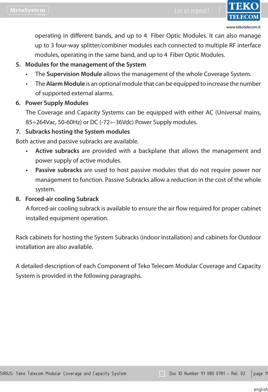 www.tekotelecom.itwww.tekotelecom.it  Doc ID Number 91 080 0781 - Rel. 02    page 11 englishSIRIUS: Teko Telecom Modular Coverage and Capacity SystemLet us repeat !operating in dierent bands, and  up to 4   Fiber Optic Modules. It can  also manage up to 3 four-way splitter/combiner modules each connected to multiple RF interface modules, operating in the same band, and up to 4  Fiber Optic Modules.Modules for the management of the System5. The &bull; Supervision Module allows the management of the whole Coverage System.The &bull; Alarm Module is an optional module that can be equipped to increase the number of supported external alarms.Power Supply Modules6. The Coverage and  Capacity Systems can be equipped with either AC (Universal mains, 85&divide;264Vac, 50-60Hz) or DC (-72&divide;-36Vdc) Power Supply modules.Subracks hosting the System modules7. Both active and passive subracks are available.Active  subracks&bull;   are  provided  with  a  backplane  that  allows  the  management  and power supply of active modules.Passive subracks&bull;  are  used to  host passive  modules that  do  not require power nor management to function. Passive Subracks allow a reduction in the cost of the whole system.Forced-air cooling Subrack8. A forced-air cooling subrack is available to ensure the air ow required for proper cabinet installed equipment operation.Rack cabinets for hosting the System Subracks (indoor installation) and cabinets for Outdoor installation are also available.A detailed description of each Component of Teko Telecom Modular Coverage and Capacity System is provided in the following paragraphs.