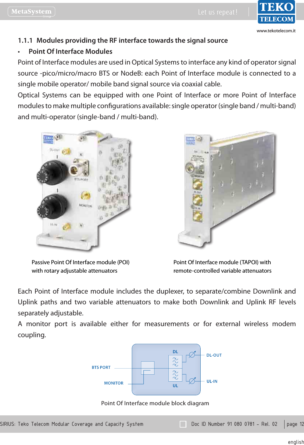 www.tekotelecom.itwww.tekotelecom.it  Doc ID Number 91 080 0781 - Rel. 02    page 12 englishSIRIUS: Teko Telecom Modular Coverage and Capacity SystemLet us repeat !Modules providing the RF interface towards the signal source1.1.1 Point Of Interface Modules&bull;Point of Interface modules are used in Optical Systems to interface any kind of operator signal source -pico/micro/macro BTS or NodeB: each Point of Interface module is connected to a single mobile operator/ mobile band signal source via coaxial cable.Optical  Systems  can  be  equipped  with  one  Point  of  Interface  or  more  Point  of  Interface modules to make multiple congurations available: single operator (single band / multi-band) and multi-operator (single-band / multi-band).Passive Point Of Interface module (POI)with rotary adjustable attenuatorsPoint Of Interface module (TAPOI) with remote-controlled variable attenuatorsEach Point of  Interface module  includes the duplexer,  to separate/combine Downlink  and Uplink  paths  and  two  variable  attenuators  to  make  both  Downlink  and  Uplink  RF  levels separately adjustable.A  monitor  port  is  available  either  for  measurements  or  for  external  wireless  modem coupling.Point Of Interface module block diagramULDLULDL-OUT-INBTS PORTMONITORDLULDL-OUT-INBTS PORTMONITOR