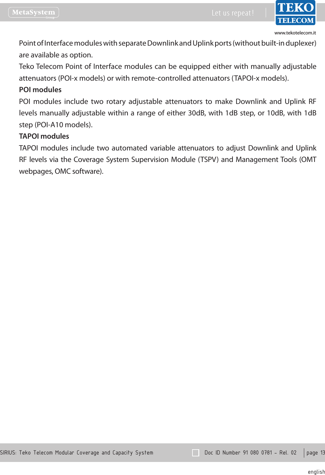 www.tekotelecom.itwww.tekotelecom.it  Doc ID Number 91 080 0781 - Rel. 02    page 13 englishSIRIUS: Teko Telecom Modular Coverage and Capacity SystemLet us repeat !Point of Interface modules with separate Downlink and Uplink ports (without built-in duplexer) are available as option.Teko Telecom Point of Interface modules can be equipped either with manually adjustable attenuators (POI-x models) or with remote-controlled attenuators (TAPOI-x models).POI modulesPOI  modules  include  two  rotary  adjustable  attenuators  to  make  Downlink  and  Uplink  RF levels manually adjustable within a range of either 30dB, with 1dB step, or 10dB, with 1dB step (POI-A10 models).TAPOI modulesTAPOI  modules include two automated  variable attenuators to  adjust Downlink and Uplink RF levels via the  Coverage System Supervision Module (TSPV) and  Management Tools (OMT webpages, OMC software).