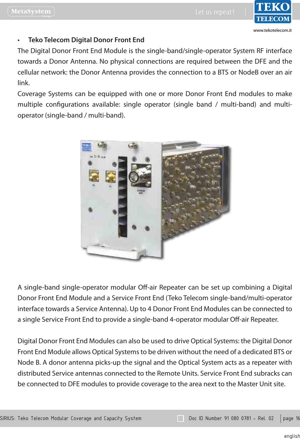 www.tekotelecom.itwww.tekotelecom.it  Doc ID Number 91 080 0781 - Rel. 02    page 16 englishSIRIUS: Teko Telecom Modular Coverage and Capacity SystemLet us repeat !Teko Telecom Digital Donor Front End&bull;The Digital Donor Front End Module is the single-band/single-operator System RF interface towards a Donor Antenna. No physical connections are required between the DFE and the cellular network: the Donor Antenna provides the connection to a BTS or NodeB over an air link.Coverage Systems can  be equipped  with one  or more  Donor Front End  modules to make multiple  congurations  available:  single  operator  (single  band  /  multi-band)  and  multi-operator (single-band / multi-band).A single-band single-operator modular O-air Repeater can be set up combining a Digital Donor Front End Module and a Service Front End (Teko Telecom single-band/multi-operator interface towards a Service Antenna). Up to 4 Donor Front End Modules can be connected to a single Service Front End to provide a single-band 4-operator modular O-air Repeater.Digital Donor Front End Modules can also be used to drive Optical Systems: the Digital Donor Front End Module allows Optical Systems to be driven without the need of a dedicated BTS or Node B. A donor antenna picks-up the signal and the Optical System acts as a repeater with distributed Service antennas connected to the Remote Units. Service Front End subracks can be connected to DFE modules to provide coverage to the area next to the Master Unit site.