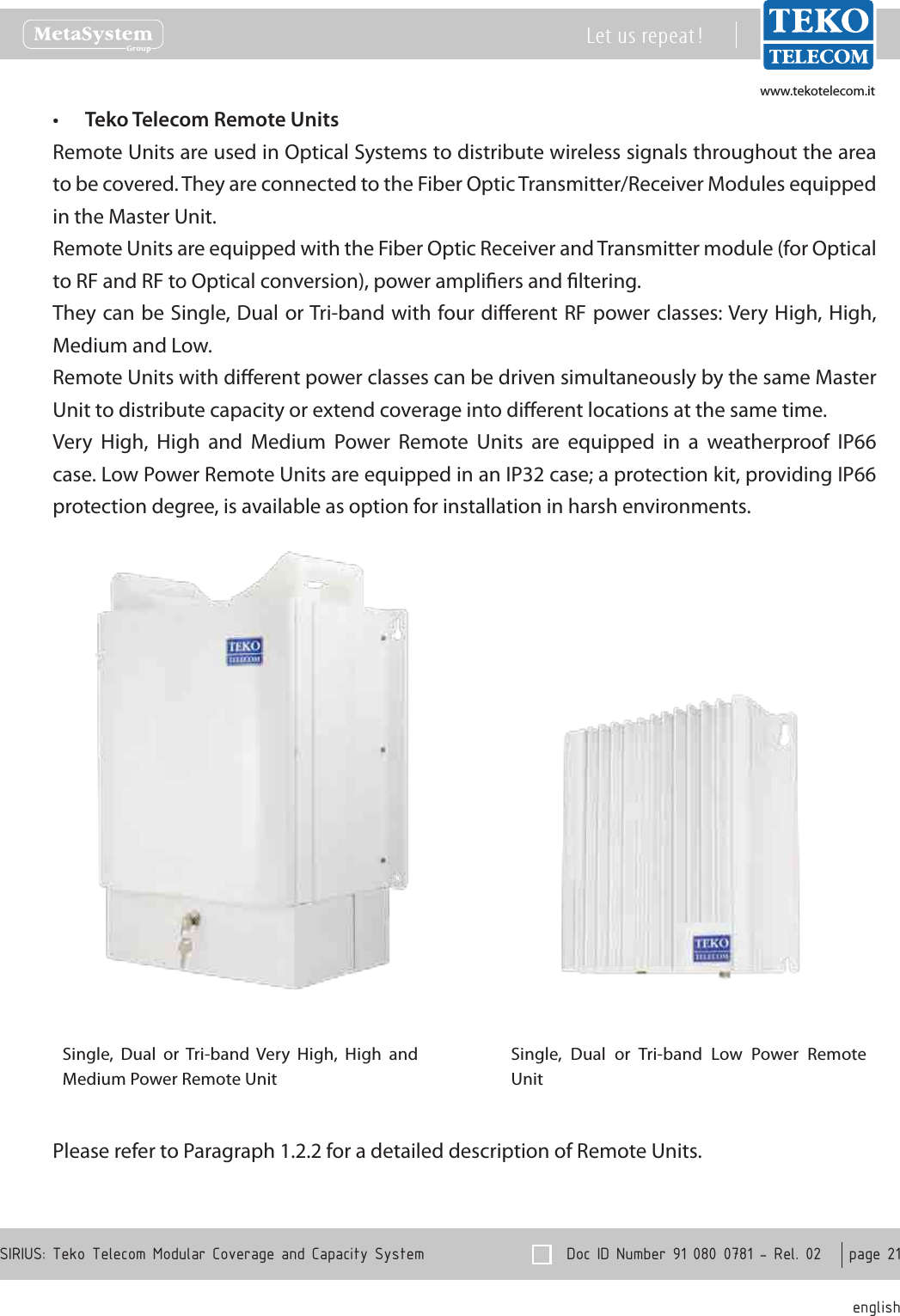 www.tekotelecom.itwww.tekotelecom.it  Doc ID Number 91 080 0781 - Rel. 02    page 21 englishSIRIUS: Teko Telecom Modular Coverage and Capacity SystemLet us repeat !Teko Telecom Remote Units&bull;Remote Units are used in Optical Systems to distribute wireless signals throughout the area to be covered. They are connected to the Fiber Optic Transmitter/Receiver Modules equipped in the Master Unit.Remote Units are equipped with the Fiber Optic Receiver and Transmitter module (for Optical to RF and RF to Optical conversion), power ampliers and ltering.They can be Single, Dual or Tri-band with four dierent RF power classes: Very High, High, Medium and Low.Remote Units with dierent power classes can be driven simultaneously by the same Master Unit to distribute capacity or extend coverage into dierent locations at the same time.Very  High,  High  and  Medium  Power  Remote  Units  are  equipped  in  a  weatherproof  IP66 case. Low Power Remote Units are equipped in an IP32 case; a protection kit, providing IP66 protection degree, is available as option for installation in harsh environments.Single,  Dual  or  Tri-band  Very  High,  High  and Medium Power Remote UnitSingle,  Dual  or  Tri-band  Low  Power  Remote UnitPlease refer to Paragraph 1.2.2 for a detailed description of Remote Units. 
