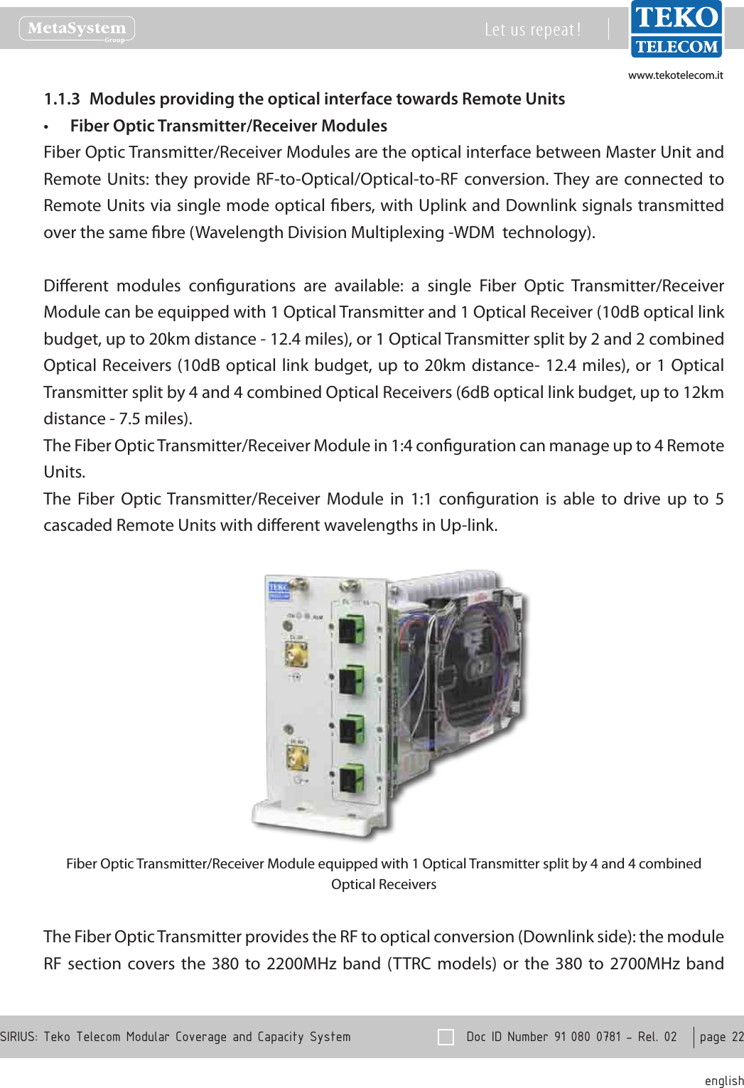 www.tekotelecom.itwww.tekotelecom.it  Doc ID Number 91 080 0781 - Rel. 02    page 22 englishSIRIUS: Teko Telecom Modular Coverage and Capacity SystemLet us repeat !Modules providing the optical interface towards Remote Units1.1.3 Fiber Optic Transmitter/Receiver Modules&bull;Fiber Optic Transmitter/Receiver Modules are the optical interface between Master Unit and Remote Units: they  provide RF-to-Optical/Optical-to-RF conversion. They are connected to Remote Units via single mode optical bers, with Uplink and Downlink signals transmitted over the same bre (Wavelength Division Multiplexing -WDM  technology).Dierent  modules  congurations  are  available:  a  single  Fiber  Optic  Transmitter/Receiver Module can be equipped with 1 Optical Transmitter and 1 Optical Receiver (10dB optical link budget, up to 20km distance - 12.4 miles), or 1 Optical Transmitter split by 2 and 2 combined Optical Receivers (10dB optical link budget, up to 20km distance- 12.4 miles), or  1 Optical Transmitter split by 4 and 4 combined Optical Receivers (6dB optical link budget, up to 12km distance - 7.5 miles).The Fiber Optic Transmitter/Receiver Module in 1:4 conguration can manage up to 4 Remote Units.The  Fiber  Optic Transmitter/Receiver  Module  in  1:1  conguration  is  able  to  drive  up  to  5 cascaded Remote Units with dierent wavelengths in Up-link.Fiber Optic Transmitter/Receiver Module equipped with 1 Optical Transmitter split by 4 and 4 combined Optical ReceiversThe Fiber Optic Transmitter provides the RF to optical conversion (Downlink side): the module RF  section  covers  the  380 to  2200MHz  band  (TTRC  models)  or the 380  to  2700MHz  band 