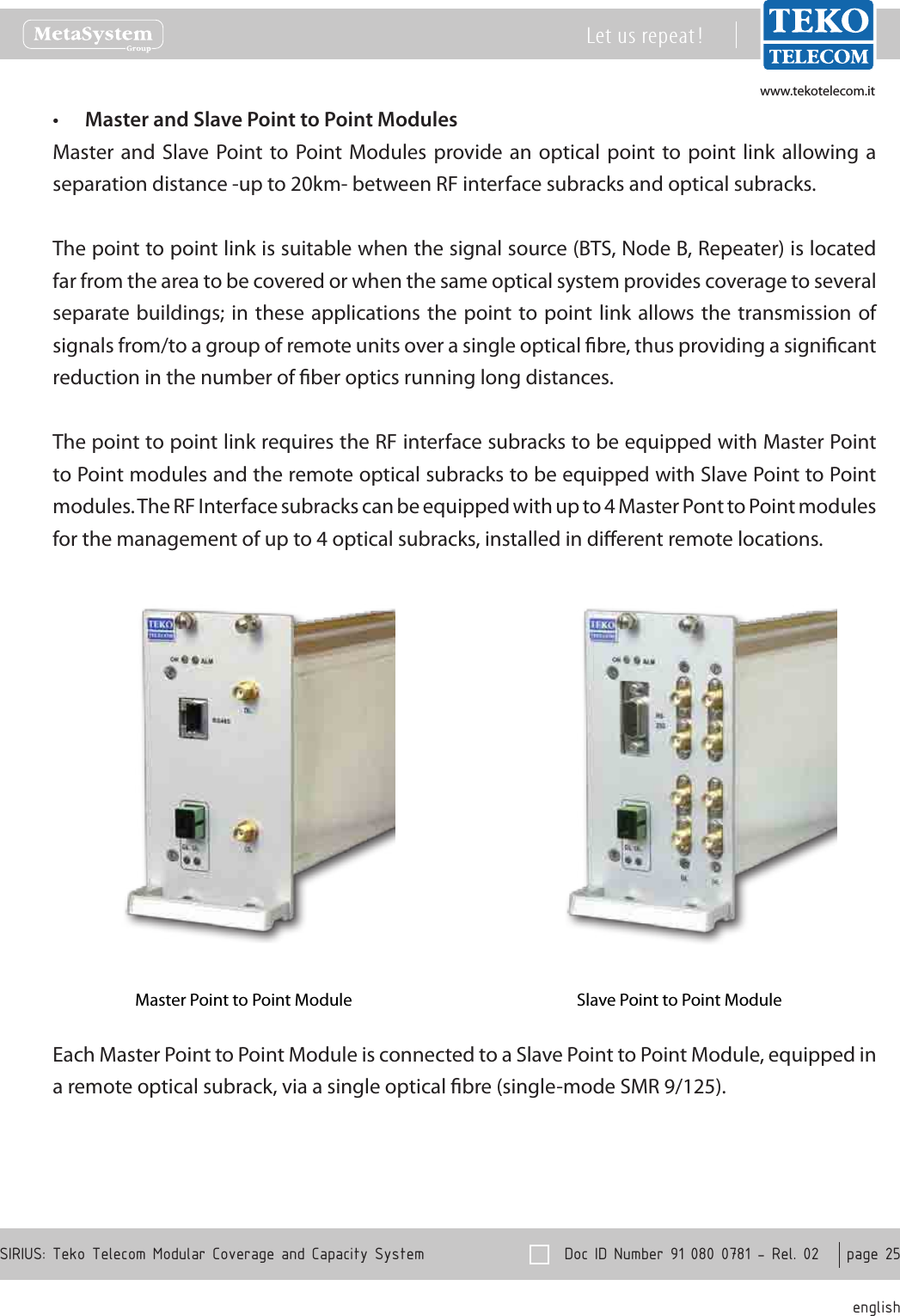 www.tekotelecom.itwww.tekotelecom.it  Doc ID Number 91 080 0781 - Rel. 02    page 25 englishSIRIUS: Teko Telecom Modular Coverage and Capacity SystemLet us repeat !Master and Slave Point to Point Modules&bull;Master and  Slave Point to  Point Modules  provide an optical  point to  point link allowing a separation distance -up to 20km- between RF interface subracks and optical subracks.The point to point link is suitable when the signal source (BTS, Node B, Repeater) is located far from the area to be covered or when the same optical system provides coverage to several separate buildings; in these  applications the point to point link  allows the  transmission of signals from/to a group of remote units over a single optical bre, thus providing a signicant reduction in the number of ber optics running long distances.The point to point link requires the RF interface subracks to be equipped with Master Point to Point modules and the remote optical subracks to be equipped with Slave Point to Point modules. The RF Interface subracks can be equipped with up to 4 Master Pont to Point modules for the management of up to 4 optical subracks, installed in dierent remote locations.Master Point to Point Module Slave Point to Point ModuleEach Master Point to Point Module is connected to a Slave Point to Point Module, equipped in a remote optical subrack, via a single optical bre (single-mode SMR 9/125).