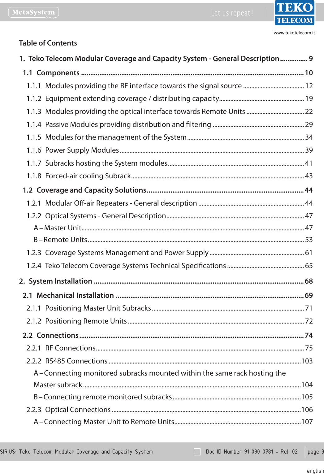 www.tekotelecom.itwww.tekotelecom.it  Doc ID Number 91 080 0781 - Rel. 02    page 3 englishSIRIUS: Teko Telecom Modular Coverage and Capacity SystemLet us repeat !Table of Contents1.  Teko Telecom Modular Coverage and Capacity System - General Description ............... 91.1  Components ..........................................................................................................................101.1.1  Modules providing the RF interface towards the signal source ......................................121.1.2  Equipment extending coverage / distributing capacity ..................................................... 191.1.3  Modules providing the optical interface towards Remote Units .................................... 221.1.4  Passive Modules providing distribution and ltering .........................................................291.1.5  Modules for the management of the System ......................................................................... 341.1.6  Power Supply Modules ................................................................................................................... 391.1.7  Subracks hosting the System modules ..................................................................................... 411.1.8  Forced-air cooling Subrack ............................................................................................................ 431.2  Coverage and Capacity Solutions ......................................................................................441.2.1  Modular O-air Repeaters - General description .................................................................. 441.2.2  Optical Systems - General Description ...................................................................................... 47A &ndash; Master Unit ...........................................................................................................................................47B &ndash; Remote Units .......................................................................................................................................531.2.3  Coverage Systems Management and Power Supply ........................................................... 611.2.4  Teko Telecom Coverage Systems Technical Specications ................................................ 652.  System Installation ...................................................................................................................682.1  Mechanical Installation .......................................................................................................692.1.1  Positioning Master Unit Subracks ............................................................................................... 712.1.2  Positioning Remote Units .............................................................................................................. 722.2  Connections ...........................................................................................................................742.2.1  RF Connections .................................................................................................................................. 752.2.2  RS485 Connections ........................................................................................................................103A &ndash; Connecting monitored subracks mounted within the same rack hosting theMaster subrack ........................................................................................................................................104B &ndash; Connecting remote monitored subracks ................................................................................1052.2.3  Optical Connections ......................................................................................................................106A &ndash; Connecting Master Unit to Remote Units ...............................................................................107