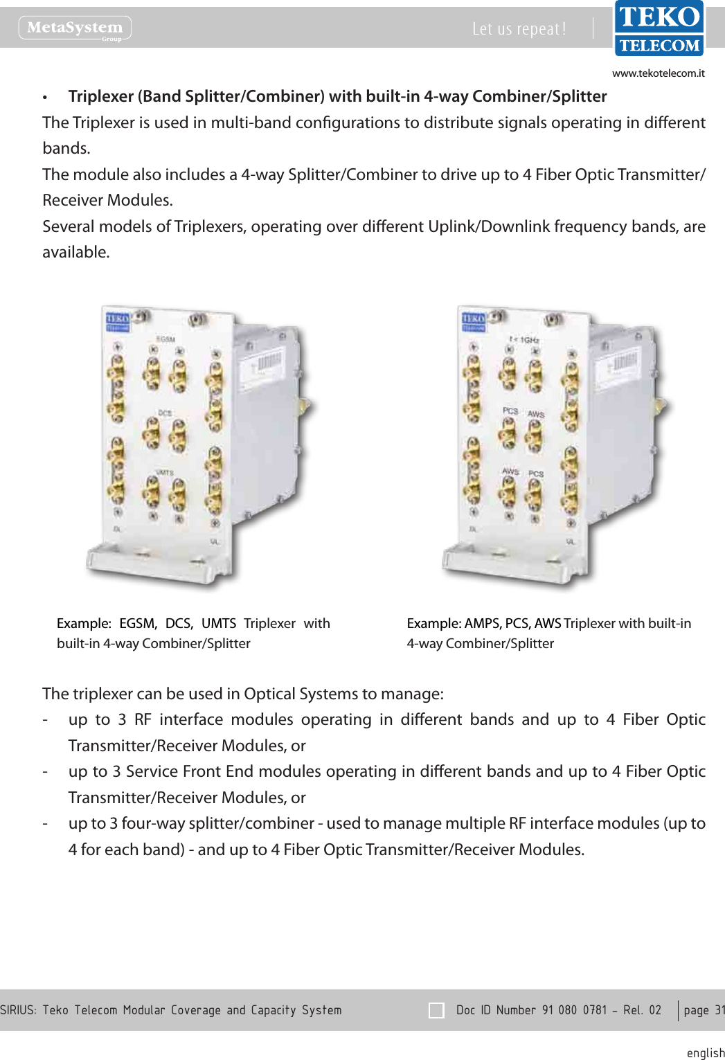 www.tekotelecom.itwww.tekotelecom.it  Doc ID Number 91 080 0781 - Rel. 02    page 31 englishSIRIUS: Teko Telecom Modular Coverage and Capacity SystemLet us repeat !Triplexer (Band Splitter/Combiner) with built-in 4-way Combiner/Splitter&bull;The Triplexer is used in multi-band congurations to distribute signals operating in dierent bands.The module also includes a 4-way Splitter/Combiner to drive up to 4 Fiber Optic Transmitter/Receiver Modules.Several models of Triplexers, operating over dierent Uplink/Downlink frequency bands, are available.Example:  EGSM,  DCS,  UMTS  Triplexer  with built-in 4-way Combiner/SplitterExample: AMPS, PCS, AWS Triplexer with built-in 4-way Combiner/Splitter The triplexer can be used in Optical Systems to manage:up  to  3  RF  interface  modules  operating  in  dierent  bands  and  up  to  4  Fiber  Optic  -Transmitter/Receiver Modules, orup to 3 Service Front End modules operating in dierent bands and up to 4 Fiber Optic  -Transmitter/Receiver Modules, orup to 3 four-way splitter/combiner - used to manage multiple RF interface modules (up to  -4 for each band) - and up to 4 Fiber Optic Transmitter/Receiver Modules.