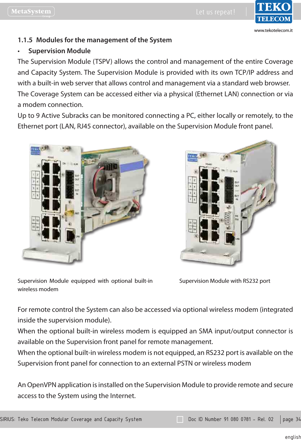 www.tekotelecom.itwww.tekotelecom.it  Doc ID Number 91 080 0781 - Rel. 02    page 34 englishSIRIUS: Teko Telecom Modular Coverage and Capacity SystemLet us repeat !Modules for the management of the System1.1.5 Supervision Module&bull;The Supervision Module (TSPV) allows the control and management of the entire Coverage and Capacity System. The Supervision Module is provided with its own TCP/IP address and with a built-in web server that allows control and management via a standard web browser.The Coverage System can be accessed either via a physical (Ethernet LAN) connection or via a modem connection.Up to 9 Active Subracks can be monitored connecting a PC, either locally or remotely, to the Ethernet port (LAN, RJ45 connector), available on the Supervision Module front panel.Supervision  Module  equipped  with  optional  built-in wireless modemSupervision Module with RS232 portFor remote control the System can also be accessed via optional wireless modem (integrated inside the supervision module).When the optional built-in wireless modem is equipped an SMA input/output connector is available on the Supervision front panel for remote management.When the optional built-in wireless modem is not equipped, an RS232 port is available on the Supervision front panel for connection to an external PSTN or wireless modemAn OpenVPN application is installed on the Supervision Module to provide remote and secure access to the System using the Internet.